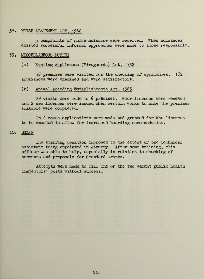 38 NOISE ABAI'EMENT ACT« 1960 5 complaints of noise nuisance were received. When nxiisances existed successful informal approaches were made to those responsible, 39. MISCEEJiANEOUS DUTIES (a) Heating Appliances (Fireguaixis) Act, 1952 36 pronises were visited for the checking of apjpliances, 162 appliances were examined and were satisfactory, (b) Anjmal Boarding Establishments Act, 19^3 29 visits were made to 6 premises. Four licences v/ere renewed and 2 new licences were issued when certain works to make the premises suitable were completed. In 2 cases applications were made and granted for the licences to be amended to allow for increased boarding accommodation, 4-0. STAFF The staffing position improved to the extent of one technical assistant being appointed in January, After some training, this officer was able to help, especially in relation to checking of accounts and proposals for Standard Grants, Attempts were made to fill one of the two vacant public health inspectors’ posts without success. 53