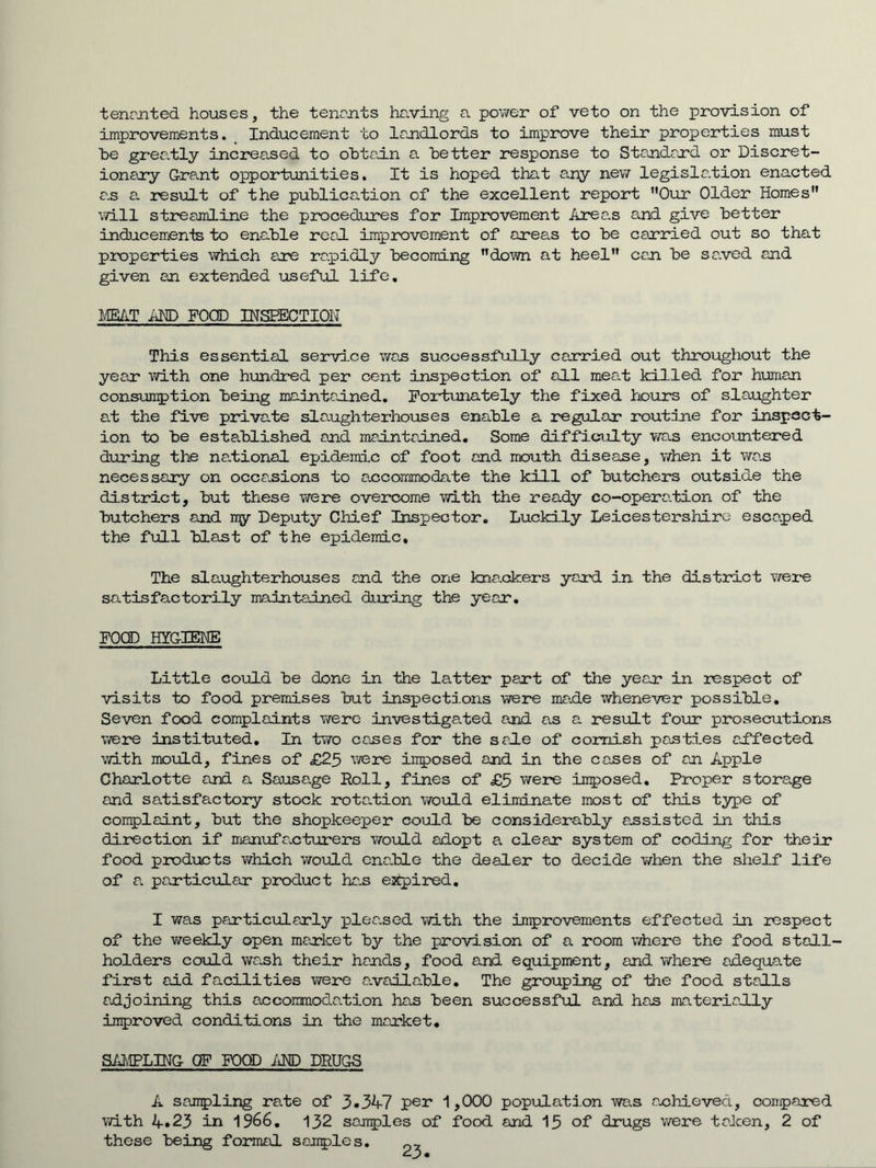 tenr-nted houses, the tenojits having a power of veto on the provision of improvements. Inducement to landlords to improve their properties must he grea.tly increased to ohtadn a better response to Standard or Discret- ionary G-rant opportunities. It is hoped that any nev/ legislation enacted a.s a. result of the publication of the excellent report Our Older Homes will streajnline the procedures for Improvement Area.s end give better inducements to enable real improvement of areas to be carried out so that properties which are rapidly becoming down at heel can be saved and given an extended useful life, MEAT MD FOOD INSEECTION This essential service was successfully carried out throughout the year with one hxmdred per cent inspection of all meat killed for human consumption being maintained, Fortunately the fixed hours of slaughter a.t the five private slaughterhouses enable a regular routine for inspect- ion to be established and maintained. Some difficulty was encountered d-uring the na.tional epidemic of foot and mouth disease, when it wa.s necessary on occasions to a.ccommodate the kill of butchers outside the district, but these were overcome with the ready co-operation of the butchers and my Deputy Chief Inspector, Luckily Leicestershire escaped the full blast of the epidemic. The slaughterhouses and the one kna.okers yard in the district were satisfactorily maintained during the year, POOD HYG-IEKE Little could be done in the latter part of the year in respect of visits to food premises but inspections were male whenever possible. Seven food complaints Trerc investigated and as a result four prosecutions were instituted. In two cases for the sale of comish pasties affected with mould, fines of £25 W3re inposed and in the cases of an Apple Charlotte and a Sausa.ge Roll, fines of £5 were inposed. Proper storage and satisfactory stock rotalion would eliminate most of this type of conplaint, but the shopkeeper could be considerably assisted in this direction if manufacturers v/ould adopt a clear system of coding for their food products v/hich would cnaJble the dealer to decide when the shelf life of a particular product has ejipired. I was particularly pleased with the improvements effected in respect of the vireekly open market by the provision of a room where the food stall- holders could wash their hands, food and equipment, and where adequate first aid facilities were available. The grouping of the food stalls adjoining this accoirmodation has been successful and has materially inproved conditions in the market, SAMPLING OF FOOD iiHD DRUGS A sampling rate of 3*347 pei* 1,000 population was achieved, conpared vdth 4*23 in 1966. 132 samples of food and 15 of drugs Vi/^ere taken, 2 of these being formal samples.