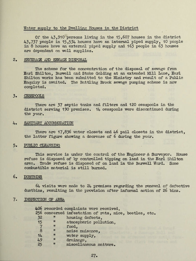 Water supply to the Dwelling; Houses in the District Of the 4-3,910 persons living in the 15,607 houses in the district 43,737 people in 15,534 houses have an internal piped supply, 10 people in 8 houses have an external piped supply and I63 people in 63 houses are dependent on well supplies, 2. SB^JERAGE AND SBJ/AG-E DISPOSAL The scheme for the concentration of the disposal of sewage fiom Earl Shilton, Barwell end Stoke Golding at an extended Mill Lane, Earl Shilton works has been submitted to the MLnistiy and result of a Public Enquiry is awaited. The Battling Brook sewage punning scheme is now completed, 3. CESSPOOLS There are 37 septic tanks and filters and 120 cesspools in the district serving 190 premises, 14 cesspools were discontinued during the year, 4. SMmURY 4CC0m0DATI0N There are 17,836 wa.ter closets and 46 pail closets in the distract, the latter figure showing a decrease of 6 during the year, 5. PUBLIC CLEANSING This service is under the control of the Engineer & Surveyor. House refuse is disposed of by controlled tipping on land in the Earl Shilton area. Trade refuse is disposed of on land in the Baiwell Ward. Some combustible material is still burned. 6. DUSTBIHS 64 visits were made to 24 premises regarding the renewal of defective dustbins, resxalting in the provision after informal action of 26 bins, 7. IH3EECTI0N OF AREA 406 recorded complaints were received, 256 concerned infestation of rats, mice, beetles, etc. 32 ft housing defects. 15 If atmospheric pollution 7 fi food. 8 ft noise nuisance. 14 ft water supply. 49 ft drainage, 25 If miscellaneous matters 27