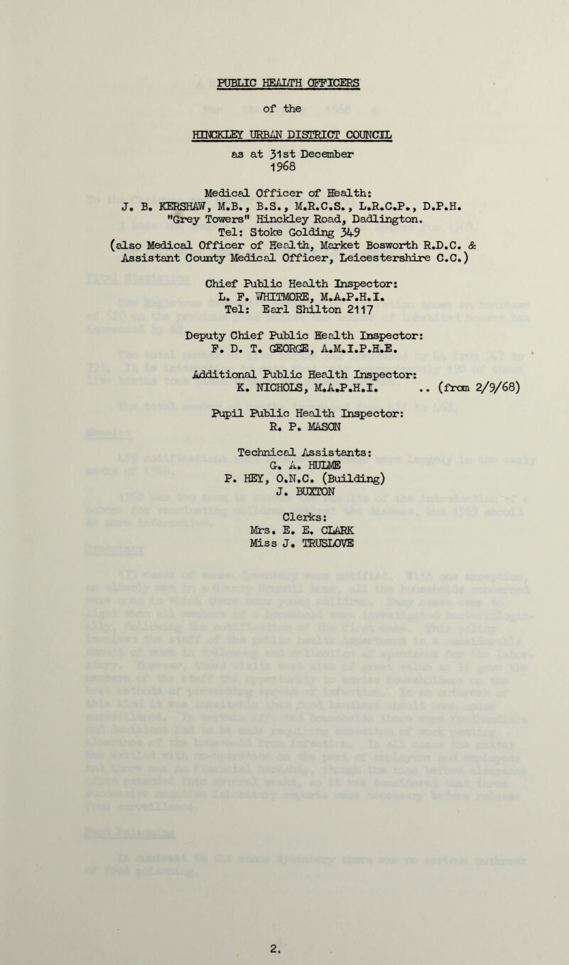 PUBLIC HEALTH OFFICERS of the H3ECKLEY URBAN DISTRICT COUNCIL as at 31st December 1968 Medical Officer of Health: J* B. KERSHAW, M.B., B • S •, M«R»C. S., L.R.C.P», D .P.H. ’’Grey Towers” Hinckley Road, Dadlington. Tel: Stoke Golding 34-9 (also Medical Officer of Health, Market Bosworth R.D.C. & Assistant County Medical Officer, Leicestershire C.C.) Chief Public Health Inspector: L. P. Y/HITMOEE, M.A.P.H.I. Tel: Earl Shilton 2117 Deputy Chief Public Health Inspector: P. D. T. GEORGE, A.M.I.P.H.E. Additional Public Health Inspector: K. NICHOLS, M.A.P.H.I. .. (from 2/9/68) Pupil Public Health Inspector: R. P. MASON Technical Assistants: G* A» HULME P. HEY, O.N.C. (Building) J. BUXTON Clerks: Mrs. E. E. CLARK Miss J. TRUSLOVE