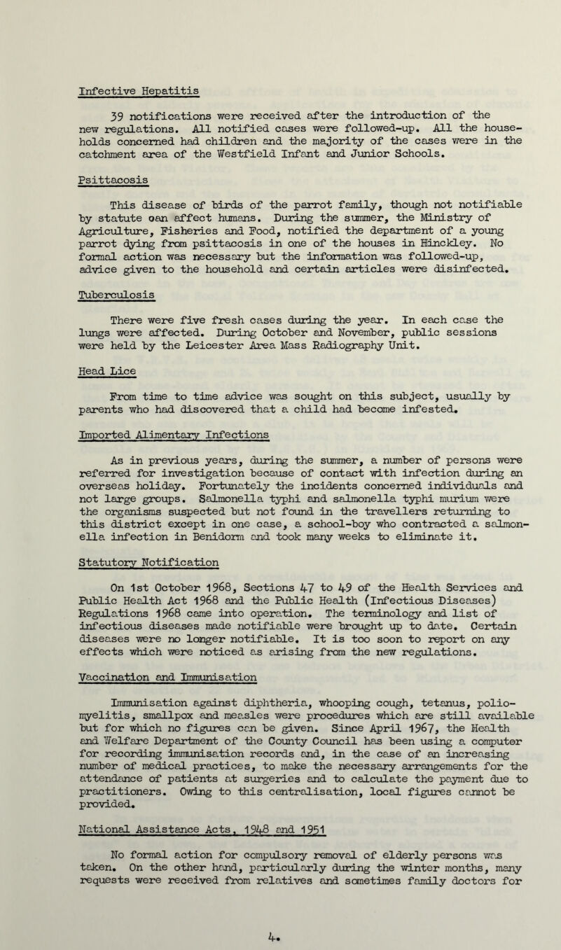 Infective Hepatitis 39 notifications were received after the introduction of the new regulations. All notified cases were followed-up. All the house- holds concerned had children and the majority of the cases were in the catchment area of the Westfield Infant and Junior Schools. Psittacosis This disease of birds of the parrot family, though not notifiable by statute oan affect humans. During the summer, the Ministry of Agriculture, Fisheries and Food, notified the department of a young parrot dying from psittacosis in one of the houses in Hinckley. No formal action was necessary but the information was followed-up, advice given to the household and certain articles were disinfected. Tuberculosis There were five fresh cases during the year. In each case the lungs were affected. During October and November, public sessions were held by the Leicester Area Mass Radiography Unit. Head Lice From time to time advice was sought on this subject, usually by parents who had discovered that a child had become infested. Imported Alimentary Infections As in previous years, during the summer, a number of persons were referred for investigation because of contact with infection during an overseas holiday. Fortunately the incidents concerned individuals and not large groups. Salmonella typhi and salmonella typhi murium were the organisms suspected but not found in the travellers returning to this district except in one case, a school-boy who contracted a salmon- ella. infection in Benidorm and took many weeks to eliminate it. Statutory Notification On 1st October 1968, Sections 47 to 49 of the Health Services and Public Health Act 1968 and the Public Health (infectious Diseases) Regulations 1968 came into operation. The terminology and list of infectious diseases made notifiable were brought up to date. Certain diseases were no longer notifiable. It is too soon to report on any effects which were noticed a.s arising from the new regulations. Vaccination and Immunisation Immunisation against diphtheria, whooping cough, tetanus, polio- myelitis, smallpox and mea.sles were procedures which are still available but for which no figures can be given. Since April 1967, the Health and Welfare Department of the County Council has been using a computer for recording immunisation records and, in the case of an increasing number of medical practices, to maJce the necessary arrangements for the attendance of patients at surgeries and to calculate the payment due to practitioners. Owing to this centralisation, local figures cannot be provided. National Assistance Acts, 1948 and 1951 No formal action for compulsory removal of elderly persons was taken. On the other hand, particularly during the winter months, many requests were received from relatives and sometimes family doctors for