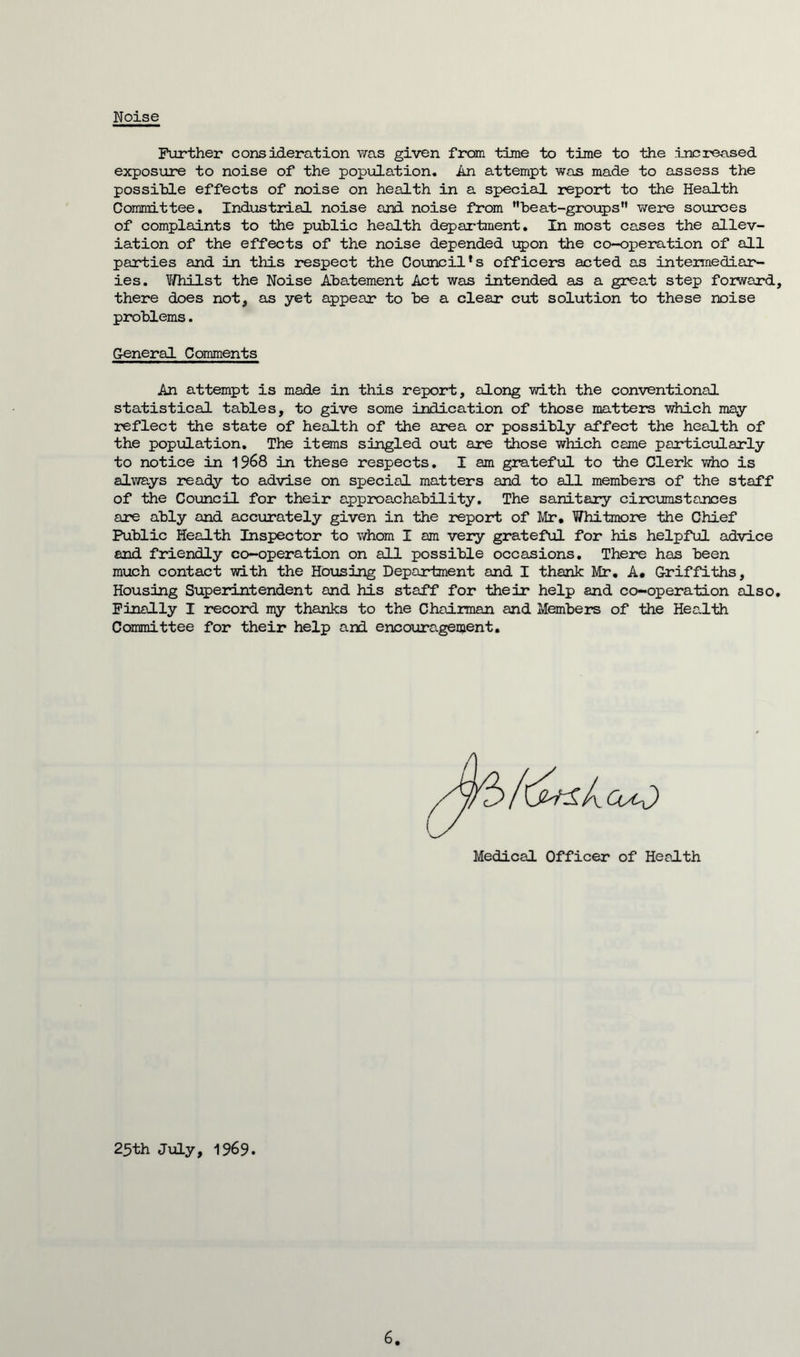 Noise Further consideration was given from time to time to the increased exposure to noise of the population. An attempt was made to assess the possible effects of noise on health in a special report to the Health Committee. Industrial noise and noise from ■beat-groups were sources of complaints to the public health department. In most cases the allev- iation of the effects of the noise depended upon the co-operation of all parties and in this respect the Council's officers acted as intermediar- ies. V/hilst the Noise Abatement Act was intended as a great step forward, there does not, as yet appear to be a clear cut solution to these noise problems. General Comments An attempt is made in this report, along with the conventional statistical tables, to give some indication of those matters which may reflect the state of health of the area or possibly affect the health of the population. The items singled out are those which came particularly to notice in 1968 in these respects. I am grateful to the Clerk who is always ready to advise on special matters and to all member’s of the staff of the Council for their appreachability. The sanitary circumstances are ably and accurately given in the report of Mr. Whitmore the Chief Public Health Inspector to whom I am very grateful for his helpful advice and friendly co-operation on all possible occasions. There has been much contact with the Housing Department and I thank Mr. A. Griffiths, Housing Superintendent and his staff for their help and co-operation also. Finally I record my thanks to the Chairman and Members of the Health Committee for their help and encouragement. Medical Officer of Health 25th July, 1969