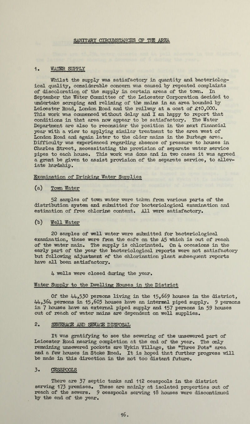 SANITARY CIRCUMSTANCES OF THE AREA 1, WATER SUPPLY Whilst the supply was satisfactory in quantity and bacteriolog- ical quality, considerable concern was caused by repeated complaints of discoloration of the supply in certain areas of the town. In September the Water Committee of the Leicester Corporation decided to undertake scraping and relining of the mains in an area bounded by Leicester Road, London Road and the railway at a cost of £10,000. This work was commenced without delay and I am happy to report that conditions in that area now appear to be satisfactory. The Water Department are also to reconsider the position in the next financial year Tilth a view to applying similar treatment to the area west of London Road and again later to the older mains in the Burbage area. Difficulty was experienced regarding absence of pressure to houses in Charles Street, necessitating the provision of separate water service pipes to each house. This work was done and in two cases it was agreed a grant be given to assist provision of the separate service, to allev- iate hardship. Examination of Drinking Water Supplies (a) Town Water 52 samples of town water were taken from various parts of the distribution system and submitted for bacteriological examination and estimation of free chlorine content. All were satisfactory. (b) Well Water 20 samples of well water were submitted for bacteriological examination, these were from the cafe on the A5 which is out of reach of the water main. The supply is chlorinated. On 4 occasions in the early part of the year the bacteriological reports were not satisfactory but following adjustment of the chlorination plant subsequent reports have all been satisfactory. 4 wells were closed during the year. Water Supply to the Dwelling Houses in the District Of the 44,530 persons living in the 15,669 houses in the district, 2*4,364 persons in 15,603 houses have an internal piped supply. 9 persons in 7 houses have an external piped supply and 157 persons in 59 houses out of reach of water mains are dependent on well supplies. 2. SEWERAGE AND SEWAGE DISPOSAL It was gratifying to see the sewering of the unsewered part of Leicester Road nearing completion at the end of the year. The only remaining unsewered pockets are Wykin Village, the Three Pots area and a few houses in Stoke Road. It is hoped that further progress will be made in this direction in the not too distant future. 3. CESSPOOLS There are 37 septic tanks and 112 cesspools in the district serving 173 premises. These are mainly at isolated properties out of reach of the sewers. 9 cesspools serving 18 houses were discontinued by the end of the year.