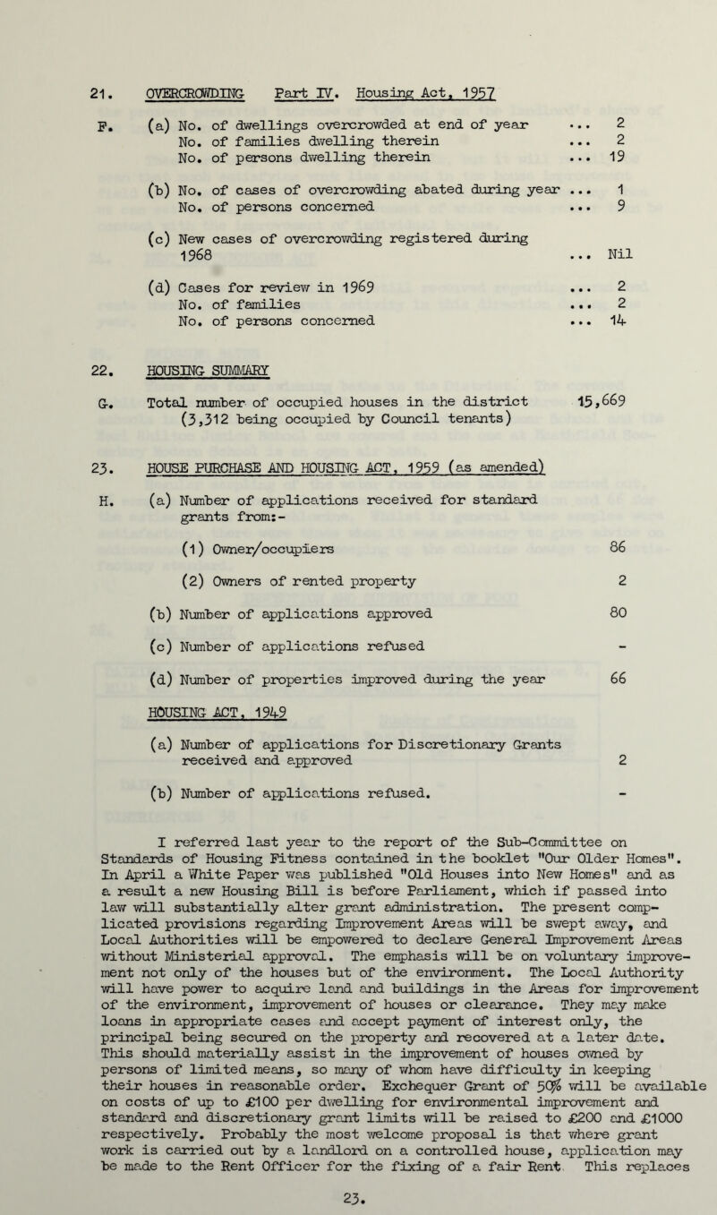 P. (a) No. of dwellings overcrowded at end of year* 2 No. of families dwelling therein ... 2 No. of persons dwelling therein ... 19 (b) No. of cases of overcrowding abated during year ... 1 No. of persons concerned ... 9 (c) New cases of overcrowding registered during 1968 ... Nil (d) Cases for review in 1969 ... 2 No. of families ... 2 No. of persons concerned ... 14 22. HOUSING SUMMARY G-. Total number of occupied houses in the district 15,669 (3,312 being occupied by Council tenants) 23. HOUSE PURCHASE AND HOUSING- ACT, 1959 (as amended) H. (a) Number of applications received for standard grants from:- (1) Owner/occuplers 86 (2) Owners of rented property 2 (b) Number of applications approved 80 (c) Number of applications refused (d) Number of properties improved during the year 66 HOUSING ACT, 1949 (a) Number of applications for Discretionary Grants received and approved 2 (b) Number of applications refused. I referred last year to the report of the Sub-Committee on Standards of Housing Fitness contained in the booklet Our Older Homes. In April a White Paper was published Old Houses into New Homes and as a result a new Housing Bill is before Parliament, which if passed into law will substantially alter grant administration. The present comp- licated provisions regarding Improvement Areas will be swept away, and Local Authorities will be empowered to declare General Improvement Areas without Ministerial approval. The emphasis will be on voluntary improve- ment not only of the houses but of the environment. The Local Authority will have power to acquire land and buildings in the Areas for improvement of the environment, improvement of houses or clearance. They may moke loans in appropriate cases and a.ccept payment of interest only, the principal being secured on the property and recovered at a later date. This should materially assist in the improvement of houses aimed by persons of limited means, so many of whom have difficulty in keeping their houses in reasonable order. Exchequer Grant of 50^ will be available on costs of up to £100 per dwelling for environmental improvement and standard and discretionary grant limits will be raised to £200 and £1000 respectively. Probably the most welcome proposal is that where grant work is carried out by a landlord on a controlled house, application may be made to the Rent Officer for the fixing of a fair Rent This replaces 23