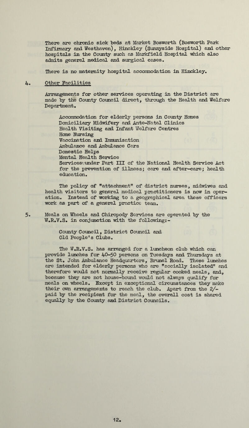 There are chronic sick heds at Market Bosworth (Bosworth Park Infirmary and Westhaven), Hinckley (Sunnyside Hospital) and other hospitals in the County such as Markfield Hospital which also admits general medical and surgical cases. There is no maternity hospital accommodation in Hinckley. 4. Other Facilities Arrangements for other services operating in the District are made by the County Council direct, through the Health and Welfare Department. Accommodation for elderly persons in County Homes Domiciliary Midwifery and Ante-Natal Clinics Health Visiting and Infant Welfare Centres Home Nursing Vaccination and Immunisation Ambulance and Ambulance Cars Domestic Helps Mental Health Service Servicesvunder Part III of the National Health Service Act for the prevention of illness; care and after-care; health education. The policy of attachment” of district nurses, midwives and health visitors to general medical practitioners is now in oper- ation. Instead of working to a geographical area these officers work as part of a general practice team. 5. Meals on Wheels and Chiropody Services are operated by the Y/.R.V.S. in conjunction with the following: - County Council, District Council and Old People's Clubs, The W.R.V.S. has arranged for a luncheon club which can provide lunches for 40-50 persons on Tuesdays and Thursdays at the St. John Ambulance Headquarters, Brunei Road. These lunches are intended for elderly persons who are socially isolated and therefore would not normally receive regular cooked meals, and, because they are not house-bound would not always qualify for meals on wheels. Except in exceptional circumstances they make their own arrangements to reach the club. Apart from the 2/- paid by the recipient for the meal, the overall cost is shared equally by the County and District Councils. 12,