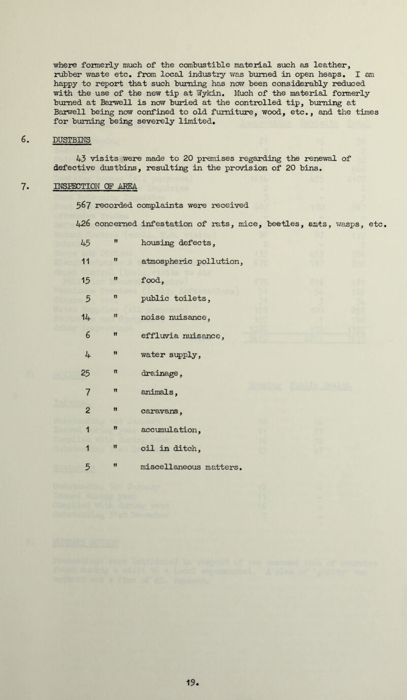 where formerly much of the combustible material such as leather, rubber waste etc. from local industry was burned in open heaps. I am happy to report that such burning has now been considerably reduced with the use of the new tip at Wykin. Much of the material formerly burned at Barwell is now buried at the controlled tip, burning at Borwell being now confined to old furniture, wood, etc., and the times for burning being severely limited. 6. DUSTBINS 43 visits were made to 20 premises regarding the renewal of defective dustbins, resulting in the provision of 20 bins. 7. INSPECTION OF AREA 567 recorded complaints were received 426 concerned infestation of rats, mice, beetles, ants, wasps, etc. 45 11 housing defects. 11 It atmospheric pollution 15 If food, 5 11 public toilets, 14 It noise nuisance, 6 II effluvia nuisance. 4 II water supply. 25 11 drainage, 7 11 animals, 2 It caravans, 1 n accumulation. 1 11 oil in ditch. 5 it miscellaneous matters, 19