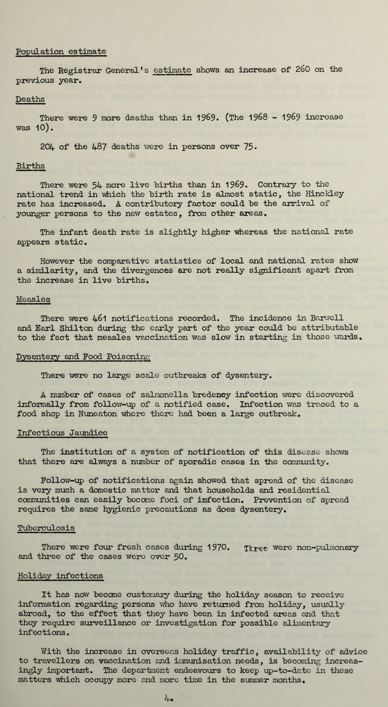 Population estimate The Registrar General * s estimate shows an increase of 260 on the previous year. Deaths There were 9 more deaths than in 1969. (The 1968 - 1969 increase was 10). 204 of the 487 deaths were in persons over 75• Births There were 54 more live births than in 1969. Contrary to the national trend in which the birth rate is almost static, the Hinckley rate has increased. A contributory factor could be the arrival of younger persons to the new estates, from other areas. The infant death rate is slightly higher whereas the national rate appears static. However the comparative statistics of local and national rates show a similarity, and the divergences are not really significant apart from the increase in live births. Measles There were 461 notifications recorded. The incidence in Barwell and Earl Shilton during the early part of the year could be attributable to the fact that measles vaccination was slow in starting in those wards. Dysentery and Food Poisoning There were no large scale outbreaks of dysentery. A number of cases of salmonella bredeney Infection were discovered informally from follow-up of a notified case. Infection was traced to a food shop in Nuneaton where there hod been a large outbreak. Infectious Jaundice The institution of a system of notification of this disea.se shows that there are always a number of sporadic cases in the community. Follow-up of notifications again showed that spread of the disease is very much a domestic matter and that households and residential communities can easily become foci of infection. Prevention of spread requires the same hygienic precautions as does dysentery. Tuberculosis There were four fresh cases during 1970. Three were non-pulmonary and three of the cases were over 50. Holiday infections It has now became customary during the holiday season to receive information regarding persons who have returned from holiday, usually abroad, to the effect that they have been in infected areas and that they require surveillance or investigation for possible alimentary infections. Y/ith the increase in overseas holiday traffic, availability of advice to travellers on vaccination and immunisation needs, is becoming increas- ingly important. The department endeavours to keep up-to-date in these matters which occupy more and more time in the summer months. 4,