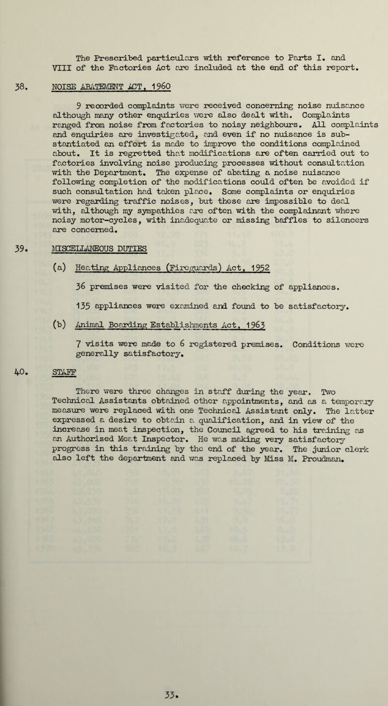 The Prescribed particulars with reference to Parts I. and VIII of the Factories Act are included at the end of this report. 38. NOISE ABATEMENT 1CT. I960 9 recorded complaints were received concerning noise nuisance although many other enquiries were also dealt with. Complaints ranged from noise from factories to noisy neighbours. All complaints and enquiries are investigated, and even if no nuisance is sub- stantiated an effort is made to improve the conditions complained about. It is regretted that modificabions are often carried out to factories involving noise producing processes without consultation with the Department. The expense of abating a noise nuisance following completion of the modifications could often be avoided if such consultation had taken place. Some complaints or enquiries were regarding traffic noises, but these are impossible to deal with, although my sympathies are often with the complainant where noisy motor-cycles, with inadequa.te or missing baffles to silencers are concerned. 39. MISCELLANEOUS DUTIES (a) Heating Appliances (Fireguards) Act, 1952 36 premises were visited for the checking of appliances. 135 appliances were examined and found to be satisfactory. (b) Animal Boarding Establishments Act, 1963 7 visits were made to 6 registered premises. Conditions were generally satisfactory. 40. STAFF There were three changes in staff during the year. Two Technical Assistants obtained other appointments, and as a temporary measure were replaced with one Technical Assistant only. The latter expressed a desire to obtain a. qualification, and in view of the increase in mea.t inspection, the Council agreed to his training as an Authorised Meat Inspector. He was making very satisfactory progress in this training by the end of the year. The junior clerk also left the department and was replaced by Miss M. Proudman. 33