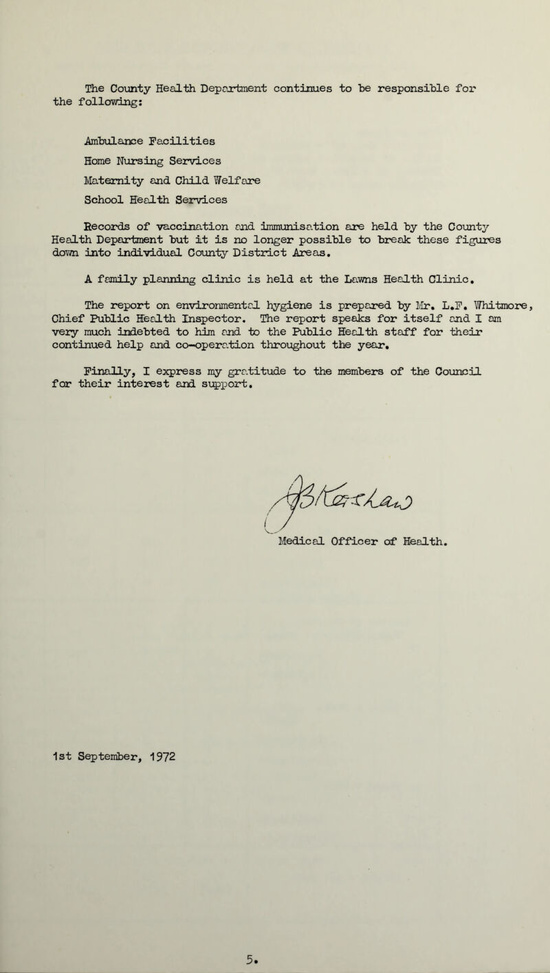 The County Health Department continues to be responsible for the following: Ambulance Facilities Home Nursing Services Maternity and Child Welfare School Health Services Records of vaccination and immunisation are held by the County Health Department but it is no longer possible to break these figures down into individual County District Areas. A family planning clinic is held at the Lawns Health Clinic. The report on environmental hygiene is prepared by Mr. L.F. Whitmore, Chief Public Health Inspector. The report speaks for itself and I am very much indebted to him and to the Public Health staff for their continued help and co-opera.tion throughout the year. Finally, I express my gratitude to the members of the Council for their interest and support. Medical Officer of Health 1st September, 1972 5