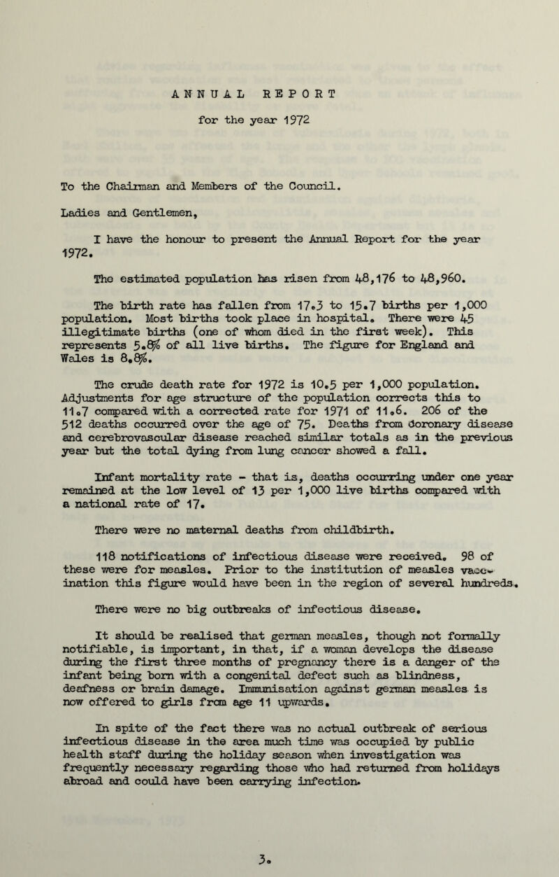 ANNUAL REPORT for the year 1972 To the Chairman, and Members of the Council. Ladies and Gentlemen, I have the honour to present the Annual Report for the year 1972. The estimated population has risen from 48,176 to 48,960. The hirth rate has fallen from 17*3 to 15*7 births per 1,000 population. Most births took place in hospital. There were 45 illegitimate births (one of whom died in the first week). This represents 5«S$ of all live births. The figure for England and Wales is 8,8$. The crude death rate for 1972 is 10.5 per 1,000 population. Adjustments for age structure of the population corrects this to 11o7 compared with a corrected rate for 1971 of 11,6. 206 of the 512 deaths occurred over the age of 75• Deaths from doronary disease and cerebrovascular disease reached similar totals as in the previous year but the total dying from lung cancer showed a fall. Infant mortality rate - that is, deaths occurring under one year remained at the low level of 13 pen 1,000 live births compared with a national rate of 17. There were no maternal deaths from childbirth. 118 notifications of infectious disease were received. 98 of these were for measles. Prior to the institution of measles vacc- ination this figure would have been in the region of several hundreds. There were no big outbreaks of infectious disease. It should be realised that german measles, though not formally notifiable, is important, in that, if a woman develops the disease during the first three months of pregnancy there is a danger of the infant being bom with a congenital defect such as blindness, deafness or brain damage. Immunisation against german measles is now offered to girls from age 11 upwards. In spite of the fact there was no actual outbreak of serious infectious disease in the area much time was occupied by public health staff during the holiday season when investigation was frequently necessary regarding those who had returned from holidays abroad and could have been carrying infection. 3