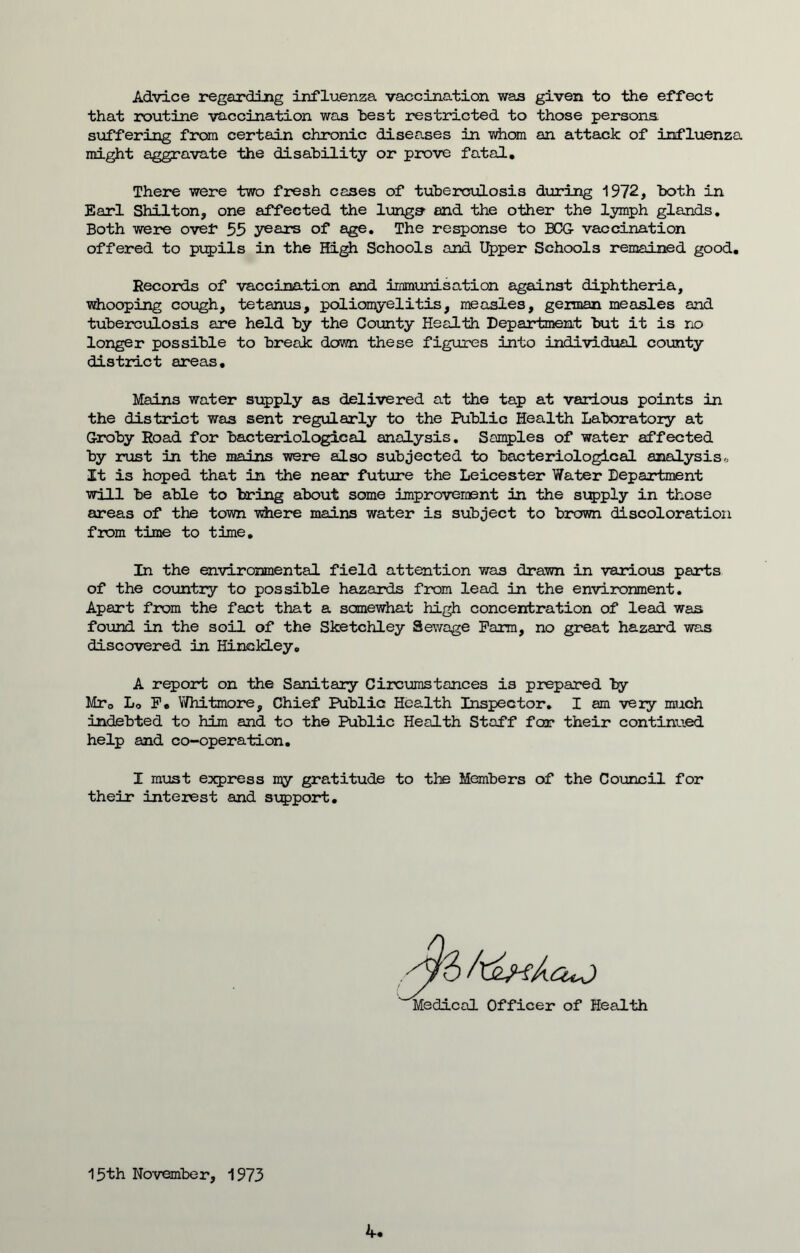 Advice regarding influenza vaccination was given to the effect that routine vaccination was Tbest restricted to those persons suffering from certain chronic diseases in whom an attack of influenza might aggravate the disability or prove fatal. There were two fresh cases of tuberculosis during 1972, both in Earl Shilton, one affected the lungs and the other the lymph glands. Both were ovef 55 years of age. The response to BCG vaccination offered to pupils in the High Schools and Upper Schools remained good. Records of vaccination and immunisation against diphtheria, whooping cough, tetanus, poliomyelitis, measles, german measles and tuberculosis are held by the County Health Department but it is no longer possible to break down these figures into individual county district areas. Mains water supply as delivered at the tap at various points in the district was sent regularly to the Public Health Laboratory at Groby Road for bacteriological analysis. Samples of water affected by rust in the mains were also subjected to bacteriological analysis It is hoped that in the near future the Leicester Water Department will be able to bring about some improvement in the supply in those areas of the town where mains water is subject to brown discoloration from time to time. In the environmental field attention was drawn in various parts of the country to possible hazards from lead in the environment. Apart from the fact that a somewhat high concentration of lead was found in the soil of the Sketchley Sewage Farm, no great hazard was discovered in Hinckley. A report on the Sanitary Circumstances is prepared by Mr0 L0 F. Whitmore, Chief Public Health Inspector. I am very much indebted to him and to the Public Health Staff far their continued help and co-operation. I must express my gratitude to the Members of the Council for their interest and support. Medical Officer of Health 15th November, 1973