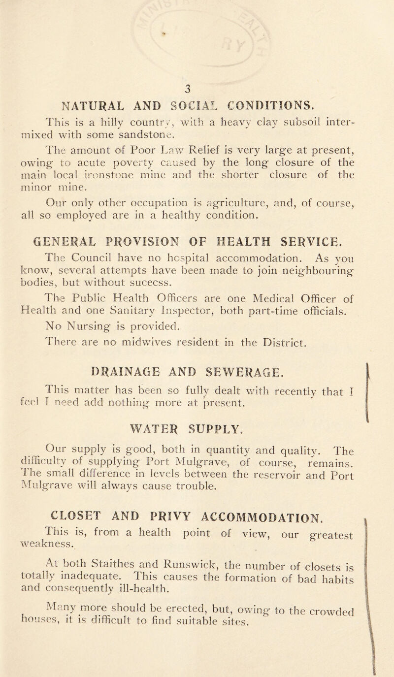 NATURAL AND SOCIAL CONDITIONS. This is a hilly country, with a heavy clay subsoil inter- mixed with some sandstone. The amount of Poor Law Relief is very large at present, owing' to acute poverty caused by the long closure of the main local ironstone mine and the shorter closure of the minor mine. Our only other occupation is agriculture, and, of course, all so employed are in a healthy condition. GENERAL PROVISION OF HEALTH SERVICE. The Council have no hospital accommodation. As you know, several attempts have been made to join neighbouring- bodies, but without success. The Public Health Officers are one Medical Officer of Health and one Sanitary Inspector, both part-time officials. No Nursing is provided. There are no midwives resident in the District. DRAINAGE AND SEWERAGE. This matter has been so fully dealt with recently that I feel I need add nothing more at present. WATER SUPPLY. Our supply is good, both in Quantity and quality. The difficulty of supplying Port Mulgrave, of course, remains. The small difference in levels between the reservoir and Port Mulgrave will always cause trouble. CLOSET AND PRIVY ACCOMMODATION. This is, from a health point of view, our greatest weakness. At both Staithes and Runswick, the number of closets is totally inadequate. This causes the formation of bad habits and consequently ill-health. Many more should be erected, but, owing to the crowded houses, it is difficult to find suitable sites.