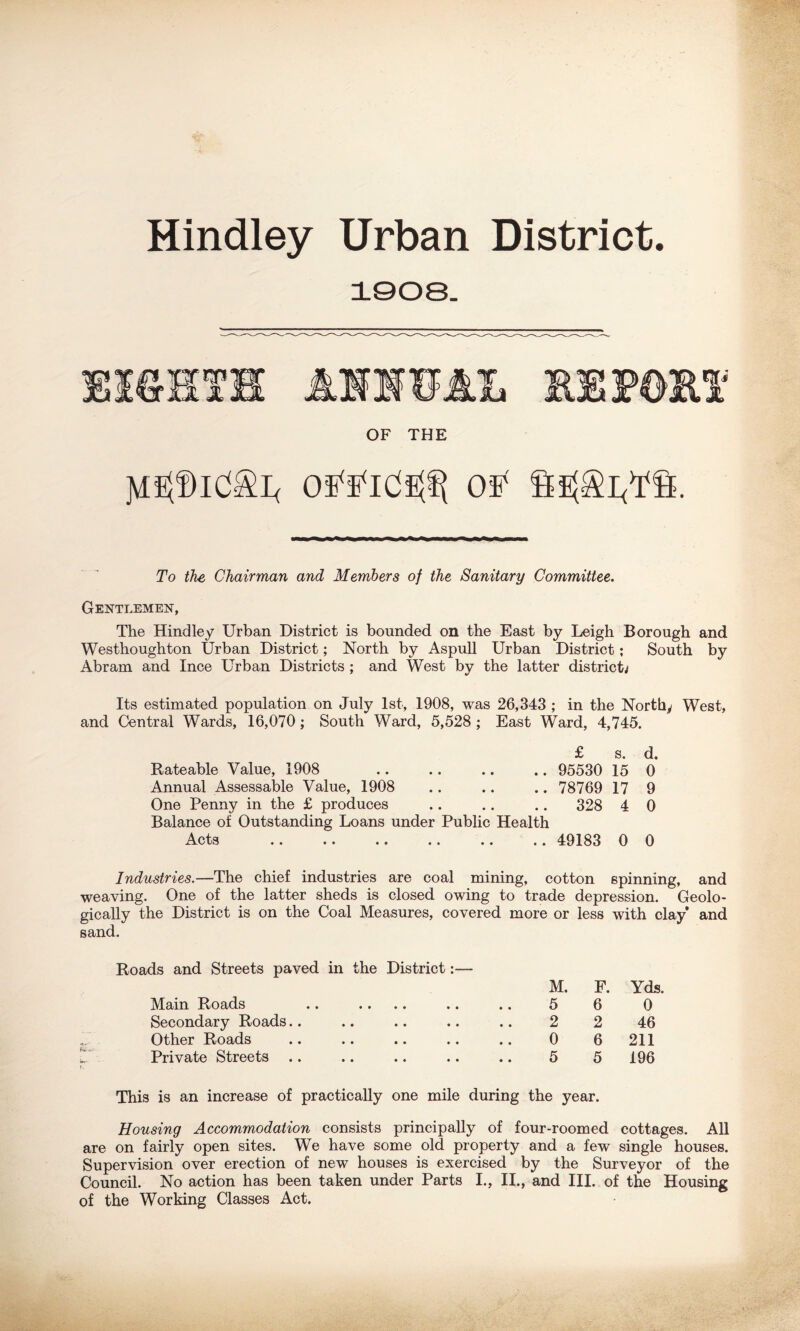 Hindley Urban District. 1008. OF THE To the Chairman and Members of the Sanitary Committee. Gentlemen, The Hindley Urban District is bounded on the East by Leigh Borough and Westhoughton Urban District; North by Aspull Urban District; South by Abram and Ince Urban Districts ; and West by the latter district; Its estimated population on July 1st, 1908, was 26,343 ; in the Northy West, and Central Wards, 16,070; South Ward, 5,528 ; East Ward, 4,745. £ s. d. Rateable Value, 1908 95530 15 0 Annual Assessable Value, 1908 .. .. .. 78769 17 9 One Penny in the £ produces .. .. .. 328 4 0 Balance of Outstanding Loans under Public Health Acts .. .. .. .. .. .. 49183 0 0 Industries.—The chief industries are coal mining, cotton spinning, and weaving. One of the latter sheds is closed owing to trade depression. Geolo- gically the District is on the Coal Measures, covered more or less with clay and sand. Roads and Streets paved in the District:— M. F. Yds. Main Roads • • 5 6 0 Secondary Roads • • 2 2 46 Other Roads • • 0 6 211 Private Streets • • 5 5 196 This is an increase of practically one mile during the year. Housing Accommodation consists principally of four-roomed cottages. All are on fairly open sites. We have some old property and a few single houses. Supervision over erection of new houses is exercised by the Surveyor of the Council. No action has been taken under Parts I., II., and III. of the Housing of the Working Classes Act.