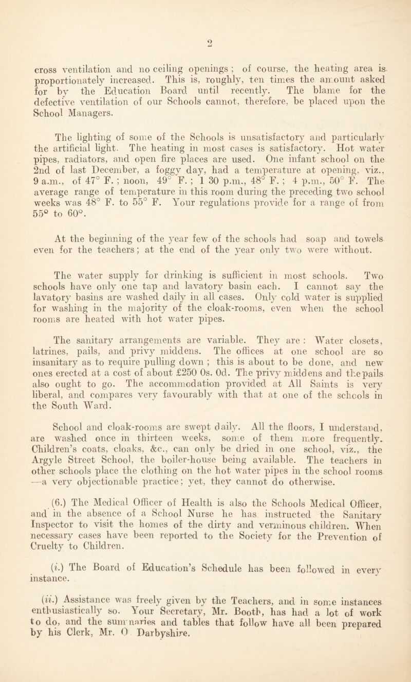 cross ventilation and no ceiling openings ; of course, the heating area is proportionately increased. This is, roughly, ten times the amount asked for by the Education Board until recently. The blame for the defective ventilation of our Schools cannot, therefore, be placed upon the School Managers. The lighting of some of the Schools is unsatisfactory and particularly the artificial light. The heating in most cases is satisfactory. Hot water pipes, radiators, and open fire places are used. One infant school on the 2nd of last December, a foggy day, had a temperature at opening, viz., 9 a.m., of 47° F. ; noon, 49° F. ; 1 30 p.m., 48° F. ; 4 p.m., 50° F. The average range of temperature in this room during the preceding two school weeks was 48° F. to 55° F. Your regulations provide for a range of from 55° to 60°. At the beginning of the year few of the schools had soap and towels even for the teachers; at the end of the year only two were without. The water supply for drinking is sufficient in most schools. Two schools have only one tap and lavatory basin each. I cannot say the lavatory basins are washed daily in all cases. Only cold water is supplied for washing in the majority of the cloak-rooms, even when the school rooms are heated with hot water pipes. The sanitary arrangements are variable. They are : Water closets, latrines, pails, and privy middens. The offices at one school are so insanitary as to require pulling down ; this is about to be done, and new ones erected at a cost of about £250 Os. Od. The privy middens and the pails also ought to go. The accommodation provided at All Saints is very liberal, and compares very favourably with that at one of the schools in the South Ward. School and cloak-rooms are swept daily. All the floors, I understand, are washed once in thirteen weeks, some of them more frequently. Children’s coats, cloaks, &c., can only be dried in one school, viz., the Argyle Street School, the boiler-house being available. The teachers in other schools place the clothing on the hot water pipes in the school rooms —a very objectionable practice; yet, they cannot do otherwise. (6.) The Medical Officer of Health is also the Schools Medical Officer, and in the absence of a School Nurse he has instructed the Sanitary Inspector to visit the homes of the dirty and verminous children. When necessary cases have been reported to the Society for the Prevention of Cruelty to Children. (n) The Board of Education s Schedule has been followed m every instance. (ii.) Assistance was freely given by the Teachers, and in some instances enthusiastically so. Your Secretary, Mr. Booth, has had a lot of work to do, and the sum maries and tables that follow have all been prepared by his Clerk, Mr. 0 Darbyshire.