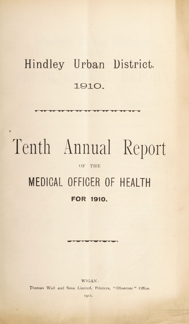 Hindley Urban District. 1010 ■w—yrsr ■w—vy •^r ■^r MEDICAL OFFICER OF HEALTH FOR 1910. WIGAN: Thomas Wall and Sons Limited, Printers, “Observer” Office.