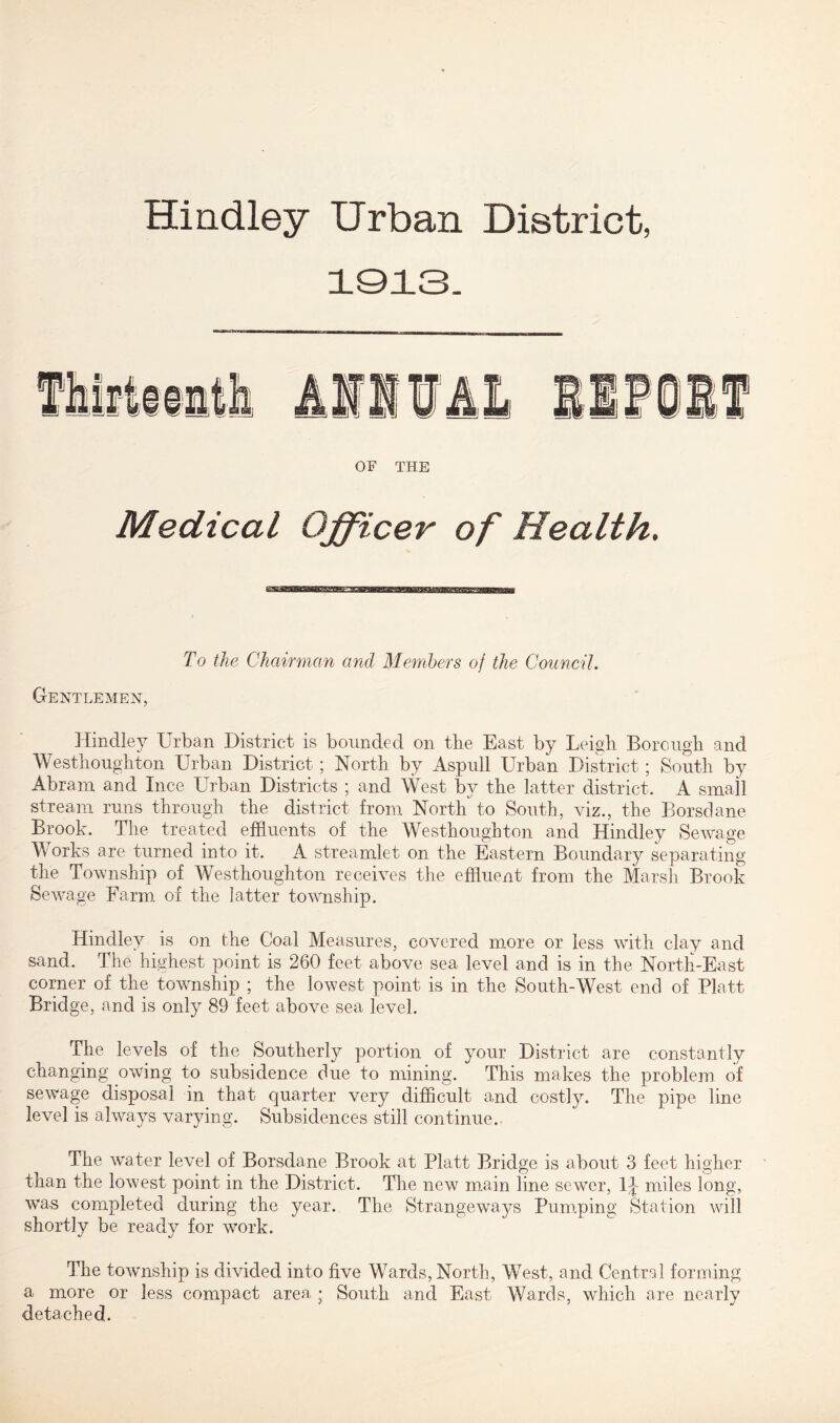 Hindley Urban District, 1013. OF THE Medical Officer of Health. To the Chairman and Members of the Council. Gentlemen, Hindley Urban District is bounded on the East by Leigh Borough and Westhoughton Urban District ; North by Aspull Urban District; South by Abram and luce Urban Districts ; and West by the latter district. A small stream runs through the district from North to South, viz., the Borsdane Brook. The treated effluents of the Westhoughton and Hindley Sewage Works are turned into it. A streamlet on the Eastern Boundary separating the Township of Westhoughton receives the effluent from the Marsh Brook Sewage Farm of the latter township. Hindley is on the Coal Measures, covered more or less with clay and sand. The highest point is 260 feet above sea level and is in the North-East corner of the township ; the lowest point is in the South-West end of Platt Bridge, and is only 89 feet above sea level. The levels of the Southerly portion of your District are constantly changing owing to subsidence due to mining. This makes the problem of sewage disposal in that quarter very difficult and costly. The pipe line level is always varying. Subsidences still continue.. The water level of Borsdane Brook at Platt Bridge is about 3 feet higher than the lowest point in the District. The new main line sewer, 1^ miles long, was completed during the year. The Strangeways Pumping Station will shortly be ready for work. The township is divided into five Wards, North, West, and Central forming a more or less compact area j South and East Wards, which are nearly detached.