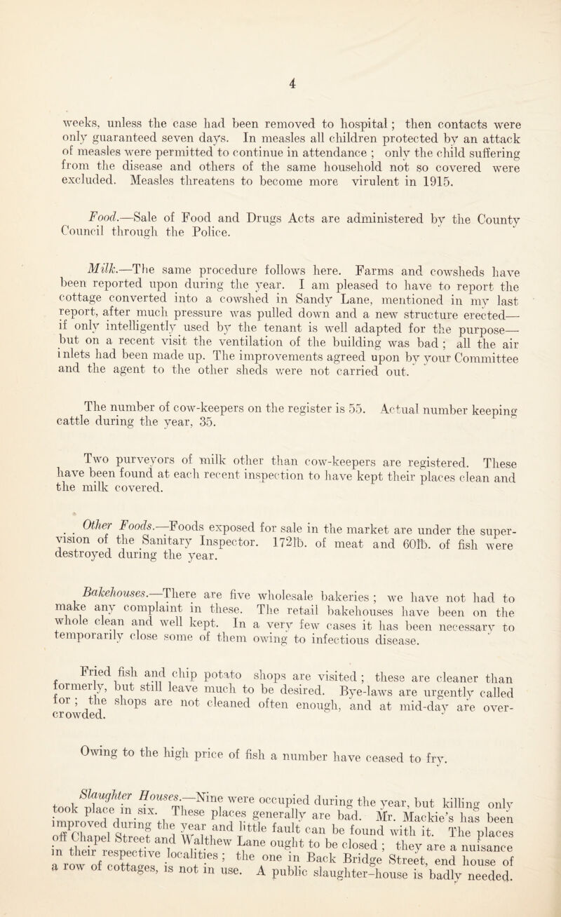 weeks, unless the case had been removed to hospital; then contacts were only guaranteed seven days. In measles all children protected bv an attack of measles were permitted to continue in attendance ; only the child suffering from the disease and others of the same household not so covered were excluded. Measles threatens to become more virulent in 1915. Food.—Sale of Food and Drugs Acts are administered by the County Council through the Police. Milk.—The same procedure follows here. Farms and cowsheds have been reported upon during the year. I am pleased to have to report the cottage converted into a cowshed in Sandy Lane, mentioned in my last report, after much pressure was pulled down and a new structure erected— if only intelligently used by the tenant is well adapted for the purpose— but on a recent visit the ventilation of the building was bad ; all the air inlets had been made up. The improvements agreed upon by your Committee and the agent to the other sheds were not carried out. The number of cow-keepers on the register is 55. Actual number keeping cattle during the year, 35. Two purveyors of milk other than cow-keepers are registered. These have been found at each recent inspection to have kept their places clean and the milk covered. . . Foods.—Foods exposed for sale in the market are under the super- vision of the Sanitary Inspector. 1721b. 0f meat and 601b. of fish were destroyed during the year. Bakehouses. There are five wholesale bakeries ; we have not had to make any complaint in these. The retail bakehouses have been on the whole clean and well kept. In a very few cases it has been necessary to temporarily close some of them owing to infectious disease. Fried fish and chip potato shops are visited; these are cleaner than ormer y, but still leave much to be desired. Bye-laws are urgently called °r ’ j6 S 10PS are not craned often enough, and at mid-day are over- P.T rwKrri on J Owing to the high price of fish a number have ceased to fry. Slaughter Houses.-—Nine were occupied during the year, but killing onlv improved'dlirinLl Pla?e.® general1? are bad. Mr. Mackie’s has been off Chanel Street Al wT-i?^ e iau * can be found with it. The places in theflresnerHve Td ^®W 1“® °Ugibt to be closed 1 they are a nuisance m their respective localities ; the one in Back Bridge Street end house of a row of cottages, is not in use. A public slaughter-house is’badly needed