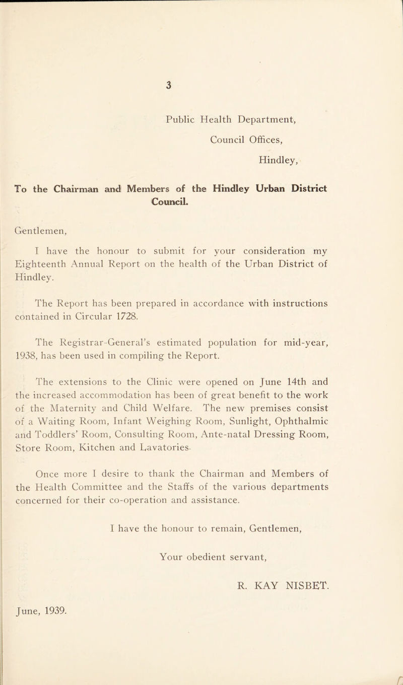 Public Health Department, Council Offices, Hindley, • To the Chairman and Members of the Hindley Urban District Council. Gentlemen, I have the honour to submit for your consideration my Eighteenth Annual Report on the health of the Urban District of Hindley. The Report has been prepared in accordance with instructions contained in Circular 1728. The Registrar-General’s estimated population for mid-year, 1938, has been used in compiling the Report. The extensions to the Clinic were opened on June 14th and the increased accommodation has been of great benefit to the work of the Maternity and Child Welfare. The new premises consist of a Waiting Room, Infant Weighing Room, Sunlight, Ophthalmic and Toddlers’ Room, Consulting Room, Ante-natal Dressing Room, Store Room, Kitchen and Lavatories- Once more I desire to thank the Chairman and Members of the Health Committee and the Staffs of the various departments concerned for their co-operation and assistance. I have the honour to remain, Gentlemen, Your obedient servant, R. KAY NISBET. June, 1939.