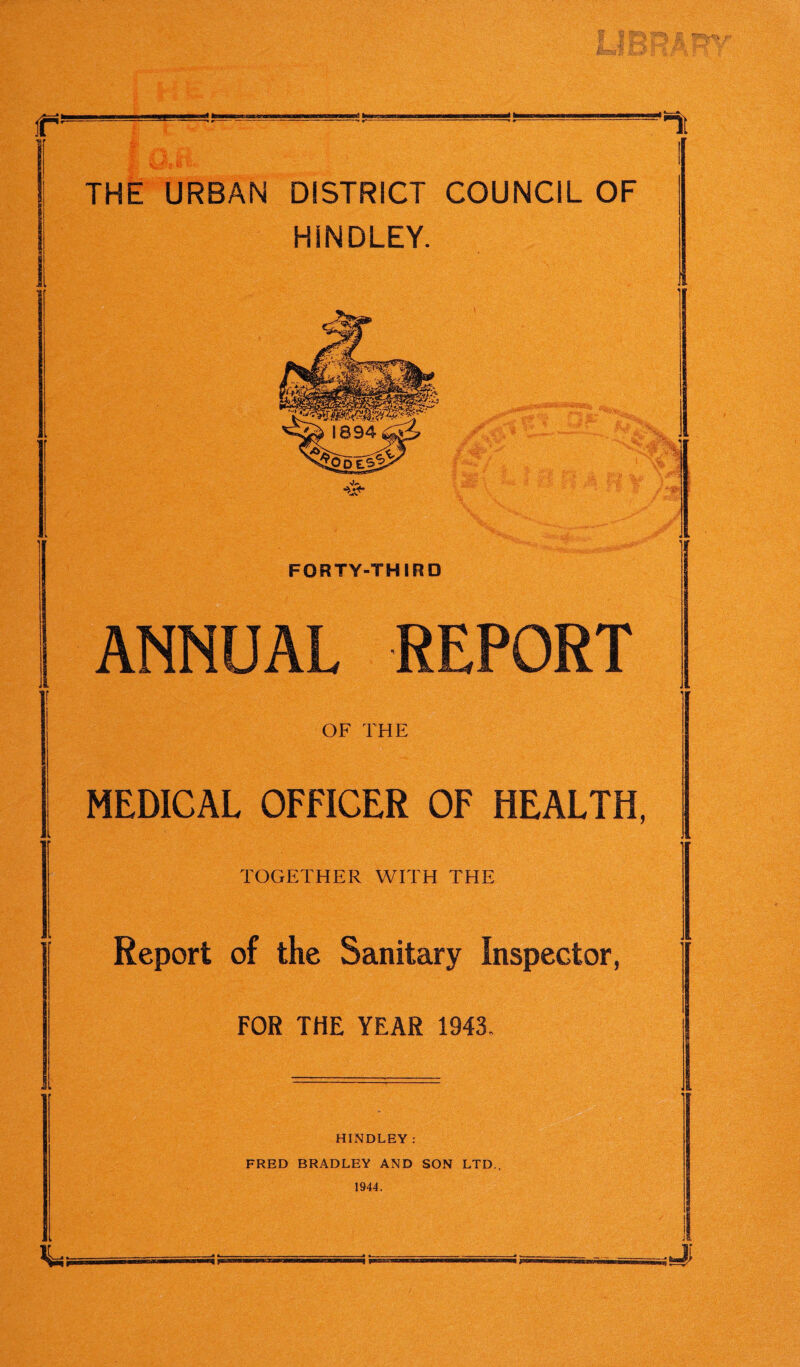 r’ ‘It THE URBAN DISTRICT COUNCIL OF HiNDLEY. FORTY-THIRD ANNUAL REPORT OF THE MEDICAL OFFICER OF HEALTH, TOGETHER WITH THE Report of the Sanitary Inspector, FOR THE YEAR 1943. a HINDLEY: FRED BRADLEY AND SON LTD., 1944.