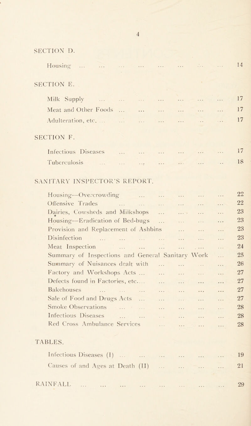 SECTION D. Housing- ... ... ... ... ... ••• ■ ■ 14 SECTION E. Milk Supply .. •• ••• ••• ••• ••• Meat and Other Foods ... ... ... ... ... ... 17 Adulteration, etc. ... ... ... ... ... .. .. 17 SECTION F. Infectious Diseases ... ... ... ... ••• ••• 17 Tuberculosis ... ... ..^ ... -. ... -. 1^ SANITARY INSPECTOR’S REPORT. Housing'-—Overcrowding- ... ... ... ... ... 22 Offensive Trades ... ... ... ... ... ... 22 Dairies, Cowsheds and Miikshops ... ... 23 Housing-—Eradication of Bed-bugs ... ... ... ... 23 Provision and Replacement of Ashbins ... ... ... 23 Disinfection ... ... ... ... ... ... ... 23 Meat Inspection ... ... ... ... ... ... 24 Summary of Inspections and General Sanitary Work ... 25 Summary of Nuisances dealt with ... ... .. ... 26 Factory and Workshops Acts ... ... ... ... ... 27 Defects found in Factories, etc— ... ... ... ... 27 Bakehouses ... ... ... ... ... ... ... 27 Sale of Food and Drugs Acts ... ... ... ... ... 27 Smoke Observations ... ... ... ... ... ... 28 Infectious Diseases ... ... ... ... ... 28 Red Cross Ambulance Services ... ... ... ... 28 TABLES. Infectious Diseases (I) ... ... ... ... ... ... 19 Causes of and Ages at Death (II) ... ... ... ... 21 RAINFALL 29