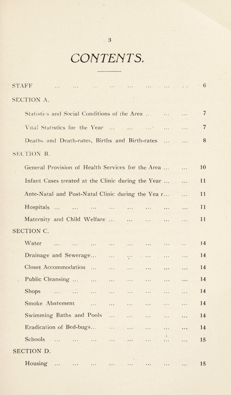 CONTENTS. STAFF SECTION A. Statistics and Social Conditions of the Area Vital Statistics for the Year ... ... ...* Death, and Death-rates, Births and Birth-rates SECTION B. General Provision of Health Services for the Area ... Infant Cases treated at the Clinic during- the Year ... Ante-Natal and Post-Natal Clinic during the Yea r... Hospitals ... Maternity and Child Welfare ... SECTION C. Water Drainage and Sewerage... ... Closet Accommodation ... Public Cleansing ... Shops Smoke /Abatement Swimming Baths and Pools Eradication of Bed-bugs... Schools SECTION D. Housing