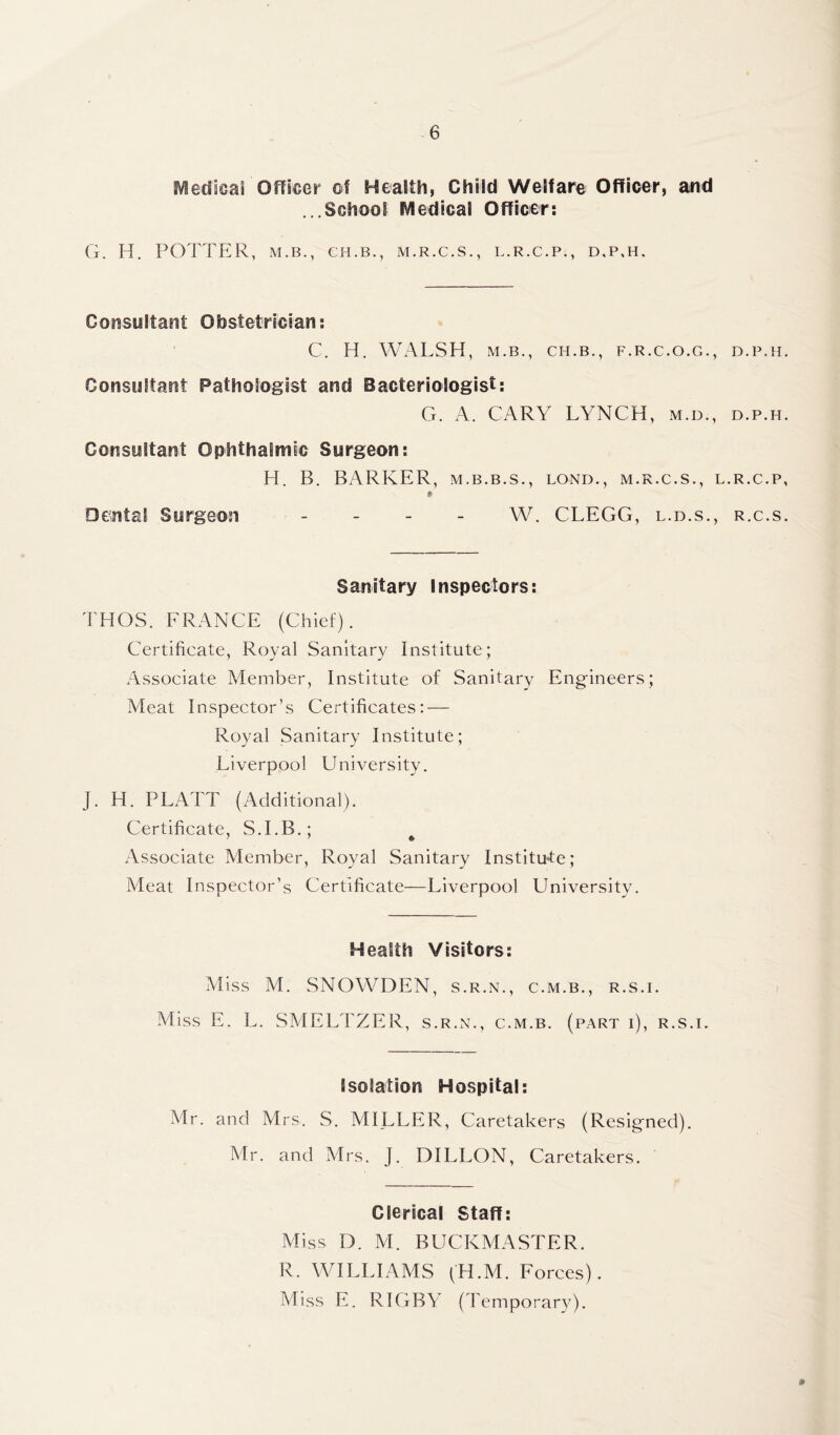 Medical Officer of Health, Child Welfare Officer, and ...School Medical Officer: G. II. POTTER, M.B., CH. B., M.R.C.S., L.R.C.P., D.P,H. Consultant Obstetrician: C. H. WALSH, M.B., CH.B., F.R.C.O.G., D.P.H Consultant Pathologist and Bacteriologist: G. A. CARY LYNCH, m.d., d.p.h Consultant Ophthalmic Surgeon: H. B. BARKER, m.b.b.s., lond., m.r.c.s., l.r.c.p * Dental Surgeon - W. CLEGG, l.b.s., r.c.s Sanitary Inspectors: THOS. FRANCE (Chief). Certificate, Royal Sanitary Institute; Associate Member, Institute of Sanitary Engineers; Meat Inspector’s Certificates: — Royal Sanitary Institute; Liverpool University. J. H. PLATT (Additional). Certificate, S.I.B.; 1 J » Associate Member, Royal Sanitary Institute; Meat Inspector’s Certificate—Liverpool University. Health Visitors: Miss M. SNOWDEN, s.r.n., c.m.b., r.s.i. Miss E. L. SMELTZER, s.r.n., c.m.b. (part i), r.s.i. Isolation Hospital: Mr. and Mrs. S. MILLER, Caretakers (Resigned). Mr. and Mrs. J. DILLON, Caretakers. Clerical Staff: Miss D. M. BUCKMASTER. R. WILLIAMS (H.M. Forces). Miss L. RIGBY (Temporary).