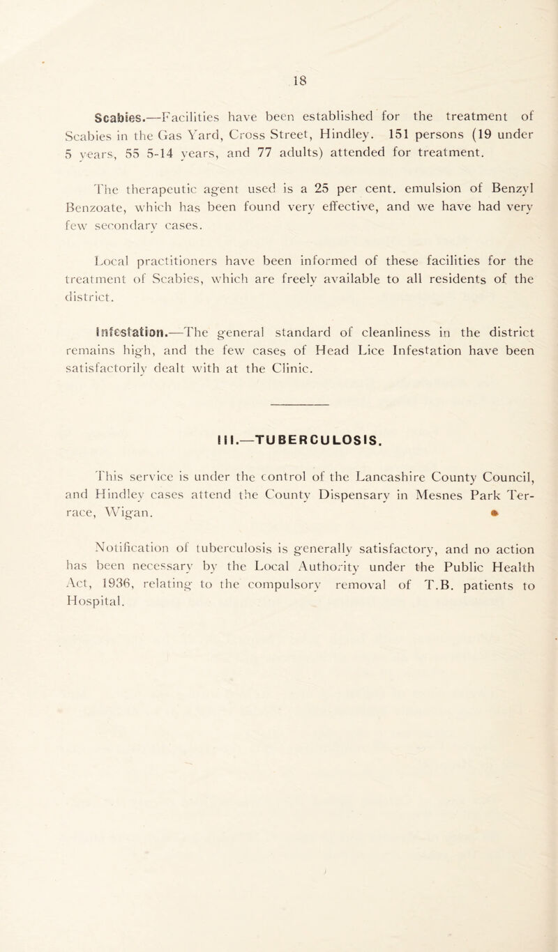 Scabies.—Facilities have been established for the treatment of Scabies in the Gas Yard, Cross Street, Hindley. 151 persons (19 under 5 years, 55 5-14 years, and 77 adults) attended for treatment. The therapeutic agent used is a 25 per cent, emulsion of Benzyl Benzoate, which has been found very effective, and we have had very few secondary cases. Local practitioners have been informed of these facilities for the treatment of Scabies, which are freely available to all residents of the district. infestation.—The general standard of cleanliness in the district remains high, and the few cases of Head Lice Infestation have been satisfactorily dealt with at the Clinic. ill.—TUBERCULOSIS. This service is under the control of the Lancashire County Council, and Hindley cases attend the County Dispensary in Mesnes Park Ter- race, Wigan. Notification of tuberculosis is generally satisfactory, and no action has been necessary by the Local Authority under the Public Health Act, 1936, relating to the compulsory removal of T.B. patients to Hospital.