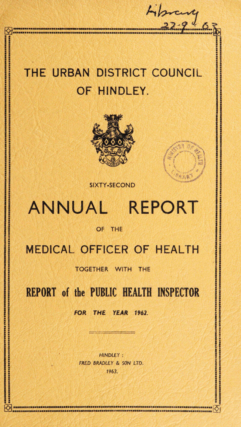 j! I i HimiiiumniiiiiuiiiiiniiiiminuniMunniiiiuniiNHiiiiiiHiiunMiiiiluiNiHiimi ■ 1 a a ftt ■ a a s a a s s I i i a s ?! THE URBAN DISTRICT COUNCIL OF HINDLEY. SIXTY-SECOND ANNUAL REPORT OF THE TOGETHER WITH THE REPORT of the PUBLIC HEALTH INSPECTOR FOR THE YEAR 1962. :[ B 9 a £ i 1 i 8 8 I 8 a a 8 MEDICAL OFFICER OF HEALTH |j ii s a a a i a S HINDLEY : FRED BRADLEY & SON LTD. 1963. I II ■BBBBBBa»aBBBBBBaaBBaBBaflBBBaBBaBBBHBBBBaBBa9BBflBBaaBBBBBaBaaBaBBBBaaaiiaBaBBaBaaaBaHaaaaaaBBaBBaaBaBa» aaaBaaaaaaaaaBaaBaaaaaaaBBaaaaaaBBBaaaaaaaaaaBaaaaaaBBaaaaBaaaaaai