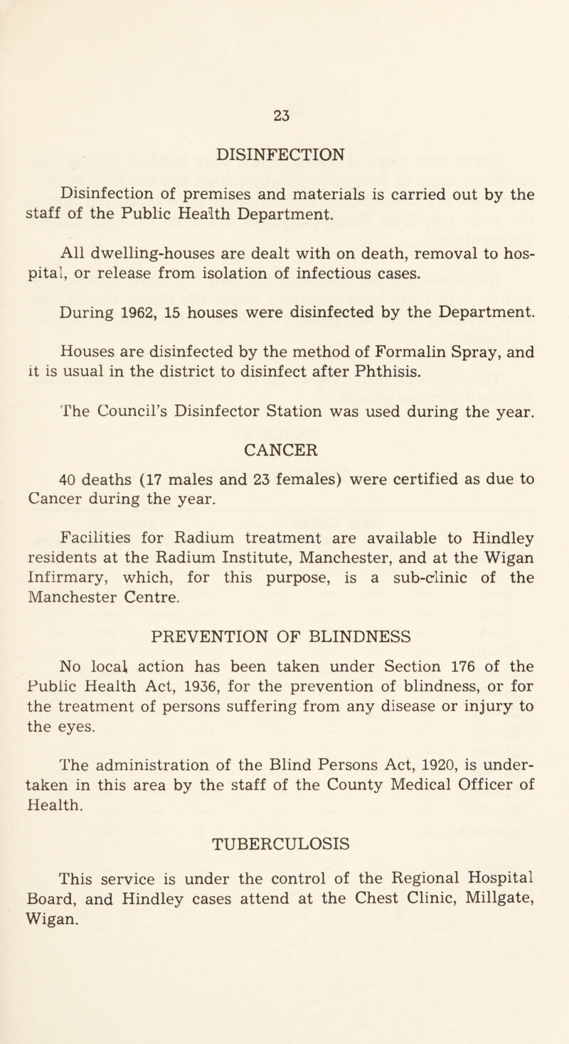 DISINFECTION Disinfection of premises and materials is carried out by the staff of the Public Health Department. All dwelling-houses are dealt with on death, removal to hos- pital, or release from isolation of infectious cases. During 1962, 15 houses were disinfected by the Department. Houses are disinfected by the method of Formalin Spray, and it is usual in the district to disinfect after Phthisis. The Council’s Disinfector Station was used during the year. CANCER 40 deaths (17 males and 23 females) were certified as due to Cancer during the year. Facilities for Radium treatment are available to Hindley residents at the Radium Institute, Manchester, and at the Wigan Infirmary, which, for this purpose, is a sub-clinic of the Manchester Centre. PREVENTION OF BLINDNESS No local, action has been taken under Section 176 of the Public Health Act, 1936, for the prevention of blindness, or for the treatment of persons suffering from any disease or injury to the eyes. The administration of the Blind Persons Act, 1920, is under- taken in this area by the staff of the County Medical Officer of Health. TUBERCULOSIS This service is under the control of the Regional Hospital Board, and Hindley cases attend at the Chest Clinic, Millgate, Wigan.