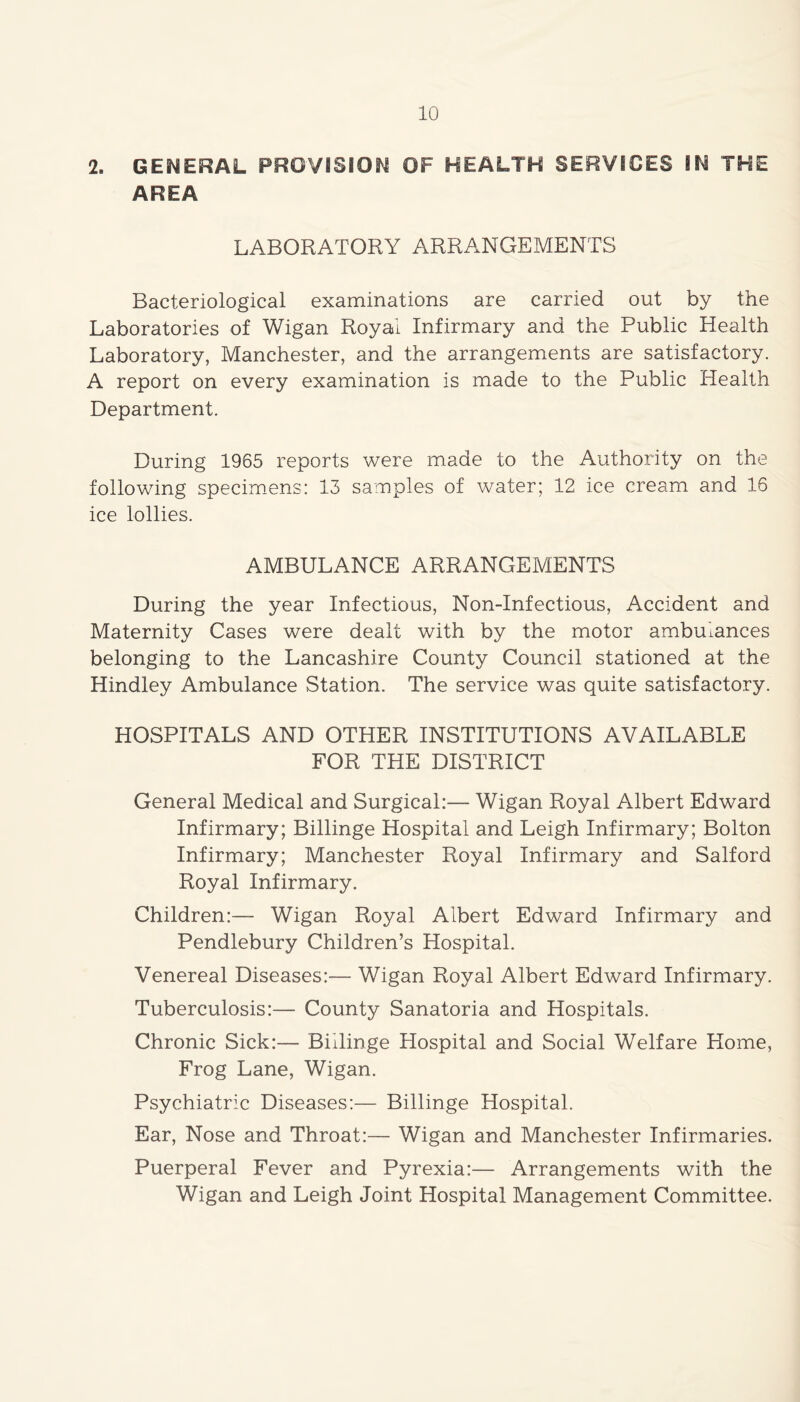 2. GENERAL PROVISION OF HEALTH SERVICES IN THE AREA LABORATORY ARRANGEMENTS Bacteriological examinations are carried out by the Laboratories of Wigan Royal Infirmary and the Public Health Laboratory, Manchester, and the arrangements are satisfactory. A report on every examination is made to the Public Health Department. During 1965 reports were made to the Authority on the following specimens: 13 samples of water; 12 ice cream and 16 ice lollies. AMBULANCE ARRANGEMENTS During the year Infectious, Non-Infectious, Accident and Maternity Cases were dealt with by the motor ambulances belonging to the Lancashire County Council stationed at the Hindley Ambulance Station. The service was quite satisfactory. HOSPITALS AND OTHER INSTITUTIONS AVAILABLE FOR THE DISTRICT General Medical and Surgical:— Wigan Royal Albert Edward Infirmary; Billinge Hospital and Leigh Infirmary; Bolton Infirmary; Manchester Royal Infirmary and Salford Royal Infirmary. Children:— Wigan Royal Albert Edward Infirmary and Pendlebury Children’s Hospital. Venereal Diseases:— Wigan Royal Albert Edward Infirmary. Tuberculosis:— County Sanatoria and Hospitals. Chronic Sick:— Biilinge Hospital and Social Welfare Home, Frog Lane, Wigan. Psychiatric Diseases:— Billinge Hospital. Ear, Nose and Throat:— Wigan and Manchester Infirmaries. Puerperal Fever and Pyrexia:— Arrangements with the Wigan and Leigh Joint Hospital Management Committee.