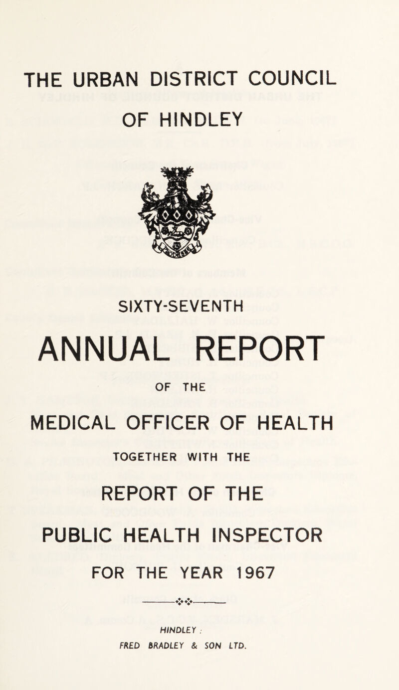 THE URBAN DISTRICT COUNCIL OF HINDLEY SIXTY-SEVENTH ANNUAL REPORT OF THE MEDICAL OFFICER OF HEALTH TOGETHER WITH THE REPORT OF THE PUBLIC HEALTH INSPECTOR FOR THE YEAR 1967 HINDLEY . FRED BRADLEY & SON LTD.