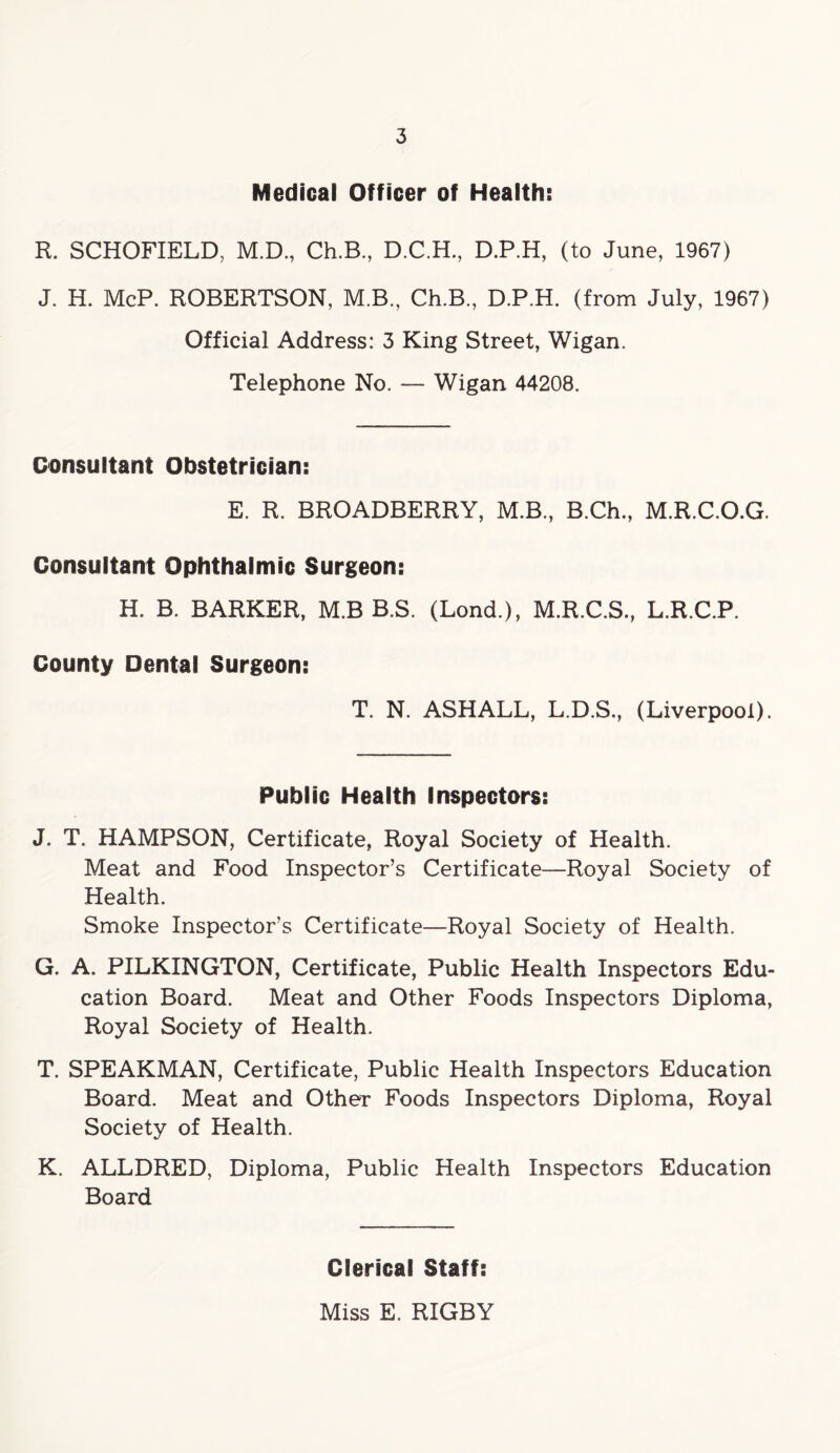 Medical Officer of Health: R. SCHOFIELD, M.D, Ch.B, D.C.H., D.P.H, (to June, 1967) J. H. McP. ROBERTSON, M.B., Ch.B, D.P.H. (from July, 1967) Official Address: 3 King Street, Wigan. Telephone No. — Wigan 44208. Consultant Obstetrician: E. R. BROADBERRY, M.B, B.Ch, M.R.C.O.G. Consultant Ophthalmic Surgeon: H. B. BARKER, M.B B.S. (Lond.), M.R.C.S, L.R.C.P. County Dental Surgeon: T. N. ASHALL, L.D.S, (Liverpool). Public Health Inspectors: J. T. HAMPSON, Certificate, Royal Society of Health. Meat and Food Inspector’s Certificate—Royal Society of Health. Smoke Inspector’s Certificate—Royal Society of Health. G. A. PILKINGTON, Certificate, Public Health Inspectors Edu- cation Board. Meat and Other Foods Inspectors Diploma, Royal Society of Health. T. SPEAKMAN, Certificate, Public Health Inspectors Education Board. Meat and Other Foods Inspectors Diploma, Royal Society of Health. K. ALLDRED, Diploma, Public Health Inspectors Education Board Clerical Staff: Miss E. RIGBY