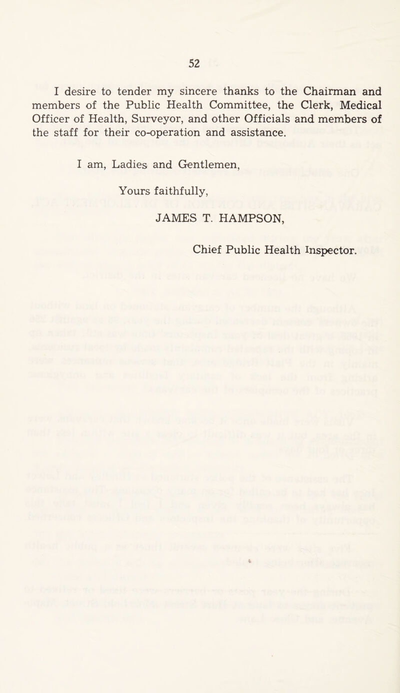 I desire to tender my sincere thanks to the Chairman and members of the Public Health Committee, the Clerk, Medical Officer of Health, Surveyor, and other Officials and members of the staff for their co-operation and assistance. I am, Ladies and Gentlemen, Yours faithfully, JAMES T. HAMPSON, Chief Public Health Inspector. i