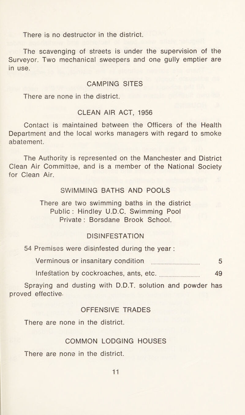 There is no destructor in the district. The scavenging of streets is under the supervision of the Surveyor. Two mechanical sweepers and one gully emptier are in use. CAMPING SITES There are none in the district. CLEAN AIR ACT, 1956 Contact is maintained between the Officers of the Health Department and the local works managers with regard to smoke abatement. The Authority is represented on the Manchester and District Clean Air Committee, and is a member of the National Society for Clean Air. SWIMMING BATHS AND POOLS There are two swimming baths in the district Public : Hindley U.D.C. Swimming Pool Private : Borsdane Brook School. DISINFESTATION 54 Premises were disinfested during the year: Verminous or insanitary condition 5 Infestation by cockroaches, ants, etc. 49 Spraying and dusting with D.D.T. solution and powder has proved effective- OFFENSIVE TRADES There are none in the district. COMMON LODGING HOUSES There are none in the district.