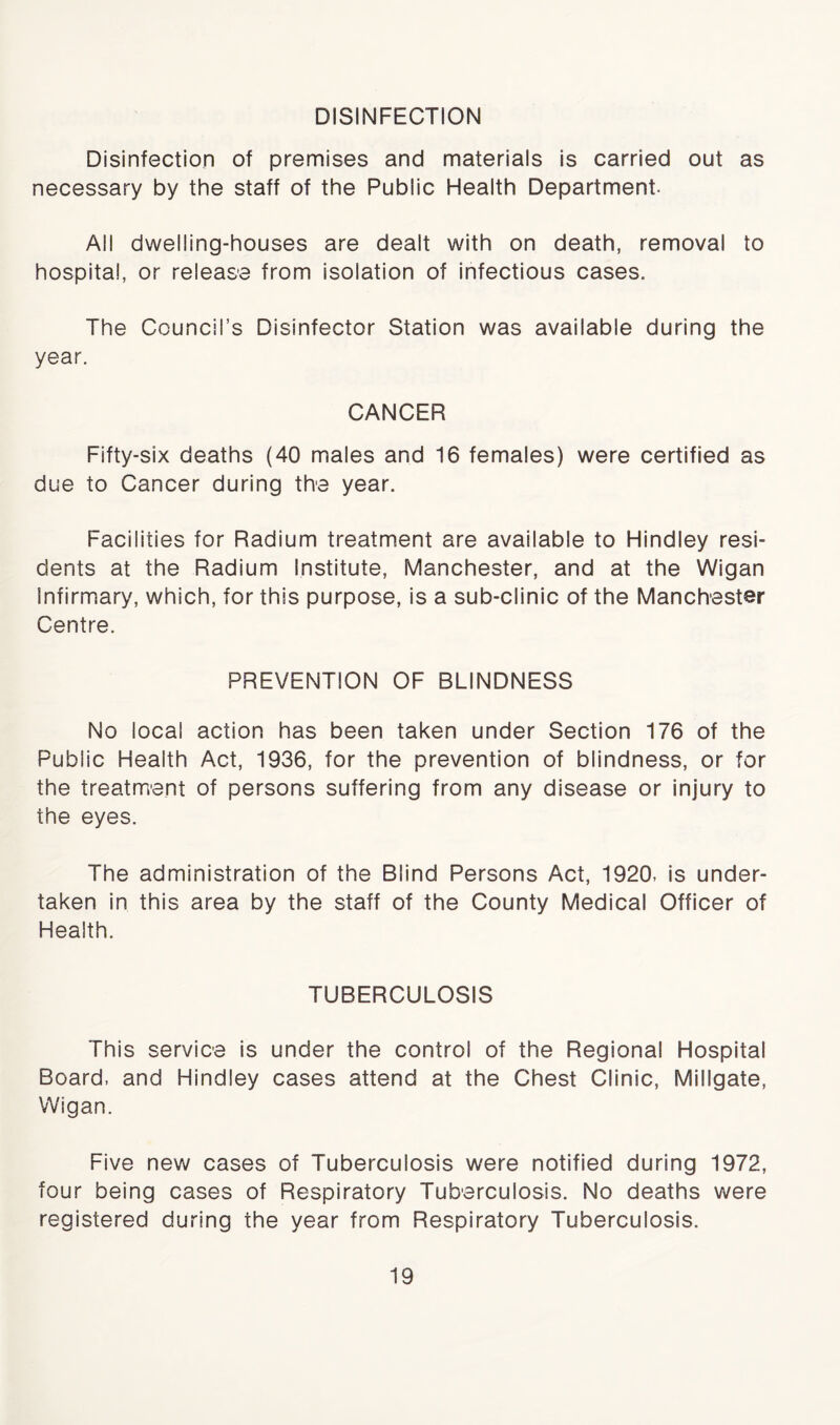 DISINFECTION Disinfection of premises and materials is carried out as necessary by the staff of the Public Health Department. All dwelling-houses are dealt with on death, removal to hospital, or release from isolation of infectious cases. The Council’s Disinfector Station was available during the year. CANCER Fifty-six deaths (40 males and 16 females) were certified as due to Cancer during the year. Facilities for Radium treatment are available to Hindley resi- dents at the Radium Institute, Manchester, and at the Wigan infirmary, which, for this purpose, is a sub-clinic of the Manchester Centre. PREVENTION OF BLINDNESS No local action has been taken under Section 176 of the Public Health Act, 1936, for the prevention of blindness, or for the treatment of persons suffering from any disease or injury to the eyes. The administration of the Blind Persons Act, 1920, is under- taken in this area by the staff of the County Medical Officer of Health. TUBERCULOSIS This service is under the control of the Regional Hospital Board, and Hindley cases attend at the Chest Clinic, Millgate, Wigan. Five new cases of Tuberculosis were notified during 1972, four being cases of Respiratory Tuberculosis. No deaths were registered during the year from Respiratory Tuberculosis.