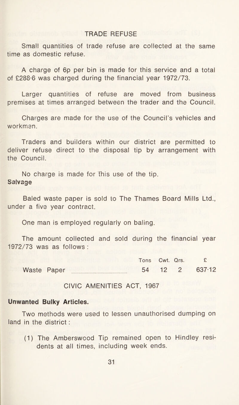 TRADE REFUSE Small quantities of trade refuse are collected at the same time as domestic refuse. A charge of 6p per bin is made for this service and a total of £288*6 was charged during the financial year 1972/73. Larger quantities of refuse are moved from business premises at times arranged between the trader and the Council. Charges are made for the use of the Council’s vehicles and workmen. Traders and builders within our district are permitted to deliver refuse direct to the disposal tip by arrangement with the Council. No charge is made for This use of the tip. Salvage Baled waste paper is sold to The Thames Board Mills Ltd., under a five year contract. One man is employed regularly on baling. The amount collected and sold during the financial year 1972/73 was as follows : Tons Cwt. Qrs. £ Waste Paper 54 12 2 637*12 CIVIC AMENITIES ACT, 1967 Unwanted Bulky Articles. Two methods were used to lessen unauthorised dumping on land in the district: (1) The Amberswood Tip remained open to Hindley resi- dents at all times, including week ends.