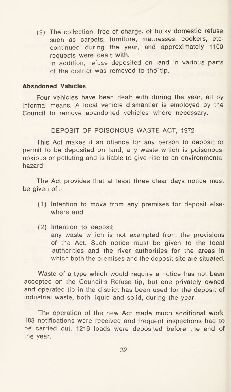 (2) The collection, free of charge, of bulky domestic refuse such as carpets, furniture, mattresses, cookers, etc- continued during the year, and approximately 1100 requests were dealt with. In addition, refuse deposited on land in various parts of the district was removed to the tip. Abandoned Vehides Four vehicles have been dealt with during the year, all by informal means. A local vehicle dismantler is employed by the Council to remove abandoned vehicles where necessary. DEPOSIT OF POISONOUS WASTE ACT, 1972 This Act makes it an offence for any person to deposit or permit to be deposited on land, any waste which is poisonous, noxious or polluting and is liable to give rise to an environmental hazard. The Act provides that at least three clear days notice must be given of (1) Intention to move from any premises for deposit else- where and (2) Intention to deposit any waste which is not exempted from the provisions of the Act. Such notice must be given to the local authorities and the river authorities for the areas in which both the premises and the deposit site are situated. Waste of a type which would require a notice has not been accepted on the Council’s Refuse tip, but one privately owned and operated tip in the district has been used for the deposit of industrial waste, both liquid and solid, during the year. The operation of the new Act made much additional work- 183 notifications were received and frequent inspections had to be carried out. 1216 loads were deposited before the end of the year.