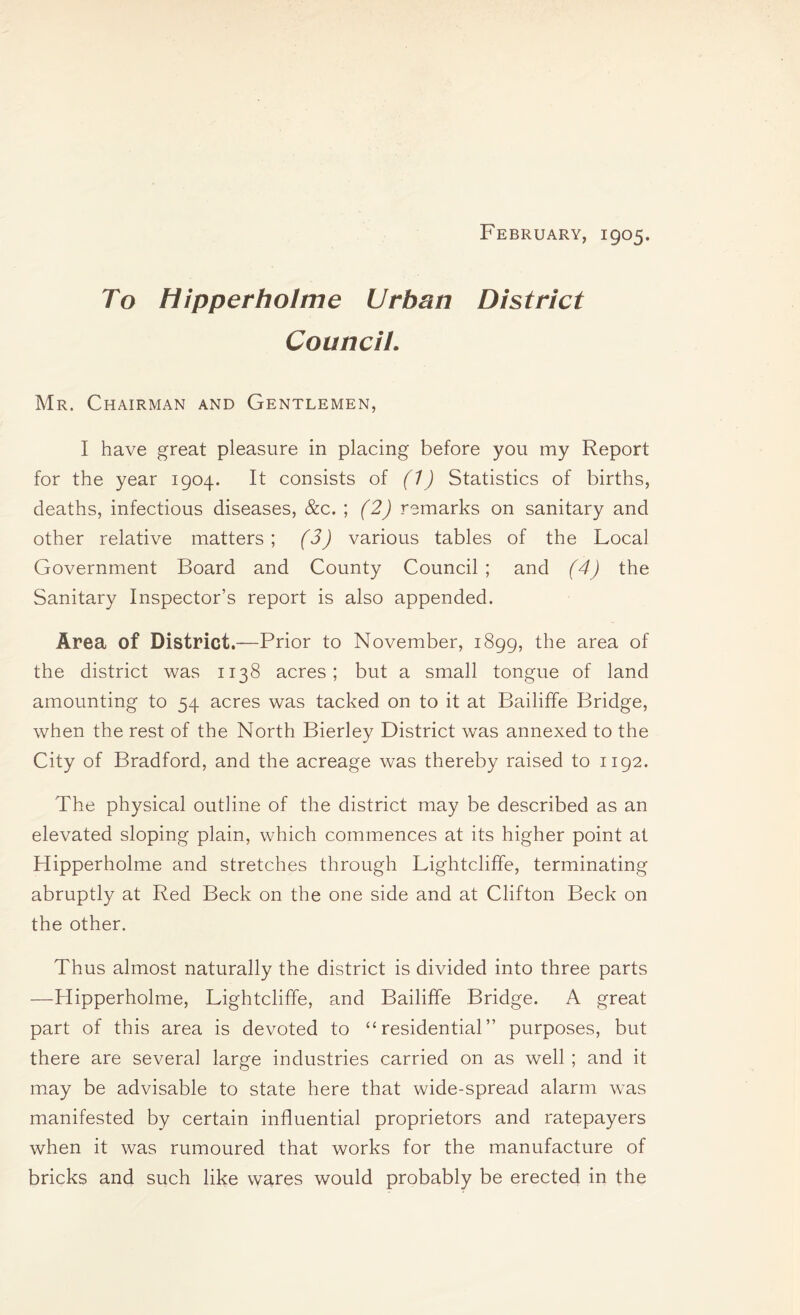 February, 1905. To Hipperholme Urban District Council. Mr. Chairman and Gentlemen, I have great pleasure in placing before you my Report for the year 1904. It consists of (1) Statistics of births, deaths, infectious diseases, &c. ; (2) remarks on sanitary and other relative matters ; (3) various tables of the Local Government Board and County Council; and (4) the Sanitary Inspector’s report is also appended. Area of District.—Prior to November, 1899, the area of the district was 1138 acres; but a small tongue of land amounting to 54 acres was tacked on to it at Bailiffe Bridge, when the rest of the North Bierley District was annexed to the City of Bradford, and the acreage was thereby raised to 1192. The physical outline of the district may be described as an elevated sloping plain, which commences at its higher point at Hipperholme and stretches through Lightcliffe, terminating abruptly at Red Beck on the one side and at Clifton Beck on the other. Thus almost naturally the district is divided into three parts —Hipperholme, Lightcliffe, and Bailiffe Bridge. A great part of this area is devoted to “residential” purposes, but there are several large industries carried on as well ; and it may be advisable to state here that wide-spread alarm wTas manifested by certain influential proprietors and ratepayers when it was rumoured that works for the manufacture of bricks and such like wares would probably be erected in the