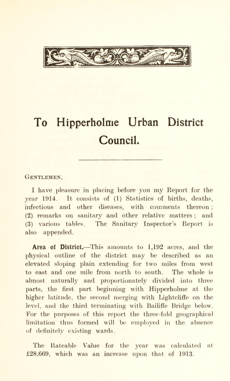 To Hipperholme Urban District Council. Gentlemen, I have pleasure in placing before you my Report for the year 1914. It. consists of (1) Statistics of births, deaths, infectious and other diseases, with comments thereon ; (2) remarks on sanitary and other relative matters ; and (3) various tables. The Sanitary Inspector’s Report is also appended. Area of District.—This amounts to 1,192 acres, and the physical outline of the district may be described as an elevated sloping plain extending for two miles from Avest to east and one mile from north to south. The whole is almost naturally and proportionately divided into three parts, the first part beginning with Hipperholme at the higher latitude, the second merging with Lightcliffe on the level, and the third terminating with Bailiffe Bridge below. For the purposes of this report the three-fold geographical limitation thus formed will be employed in the absence of definitely existing wards. The Rateable Value for the year was calculated at £28,669, which was an increase upon that of 1913.