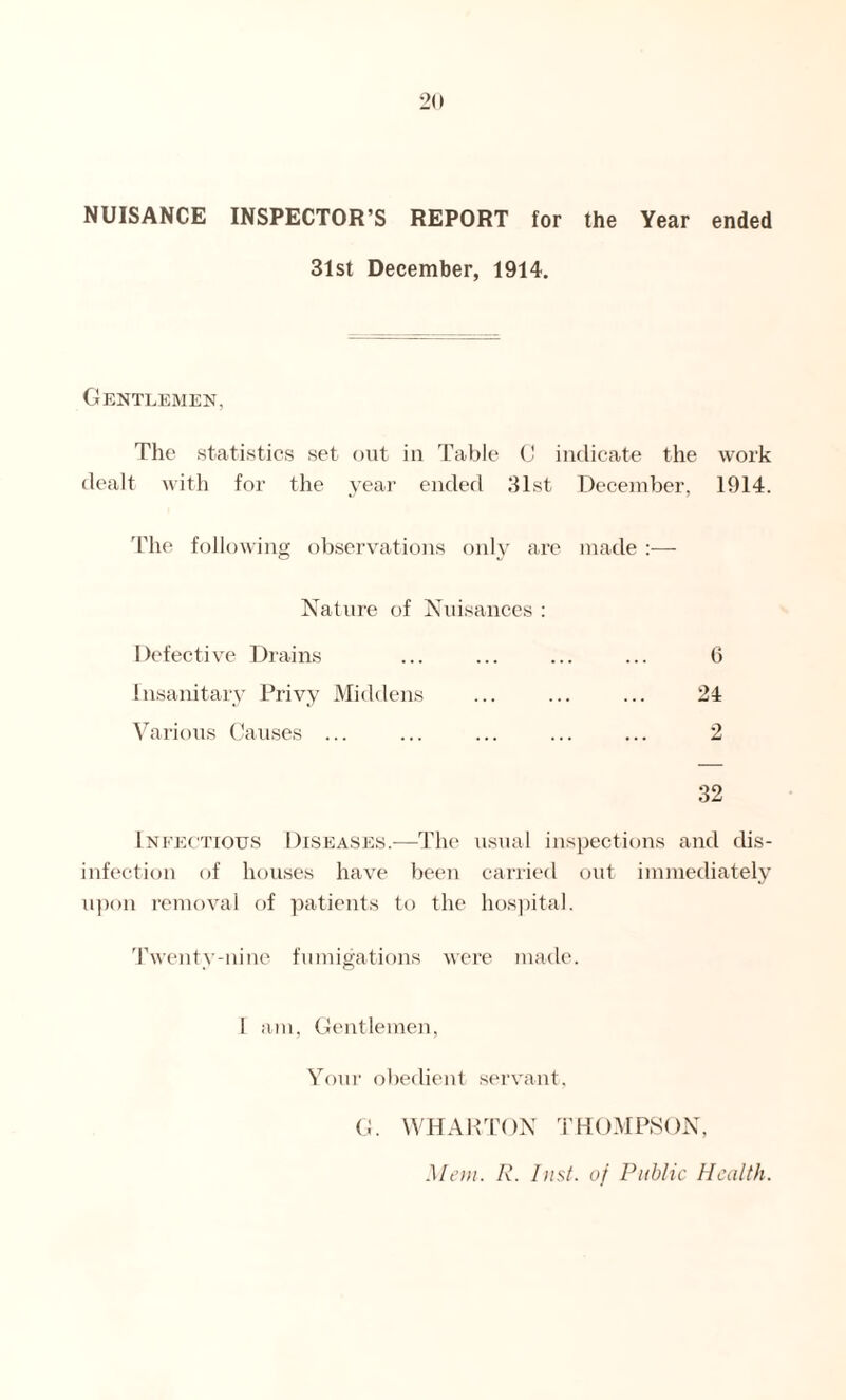 NUISANCE INSPECTOR’S REPORT for the Year ended 31st December, 1914. Gentlemen, The statistics set out in Table C indicate the work dealt with for the year ended 31st December, 1914. The following observations only are made :— Nature of Nuisances : Defective Drains ... ... ... ... 6 Insanitary Privy Middens ... ... ... 24 Various Causes ... ... ... ... ... 2 32 Infectious Diseases.—The usual inspections and dis- infection of houses have been carried out immediately upon removal of patients to the hospital. Twenty-nine fumigations were made. 1 am, Gentlemen, Your obedient servant, G. WHARTON THOMPSON, Mem. R. Inst, of Public Health.