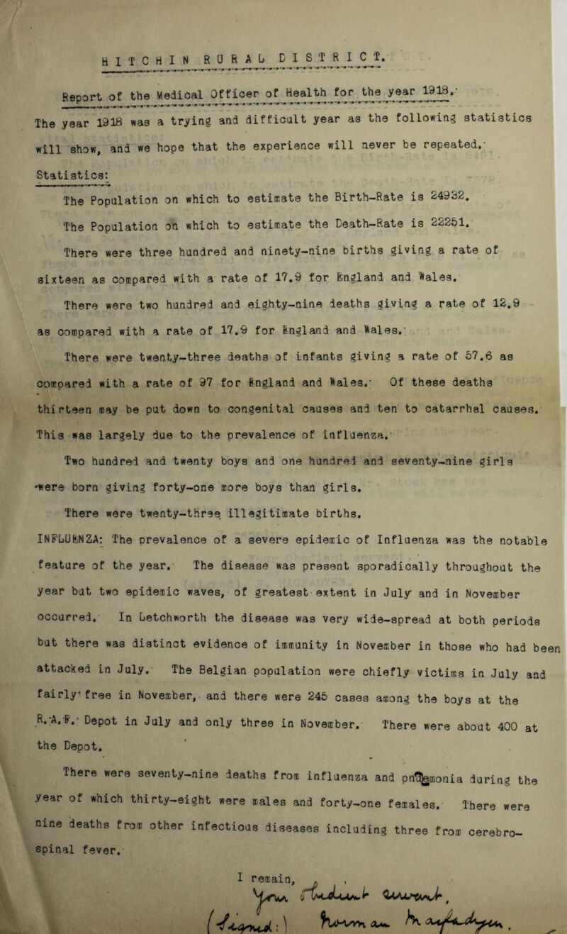 Report of the Medical Officer of Realthforth9 year 1918.- The year 1918 was a trying and difficult year as the following statistics will show, and we hope that the experience will never be repeated.- Statistics^ The Population on which to estimate the Birth-Rate is 249c52. The Population on which to estimate the Death-Rate is 22251. There were three hundred and ninety-nine births giving a rate of sixteen as compared with a rate of 17.9 for Bngland and 'Aales. There were two hundred and eighty-nine deaths giving a rate of 12.9 as compared with a rate of 17.9 for Bngland and Wales.- There were twenty-three deaths of infants giving a rate of 57.6 as compared with a rate of 97 for Bngland and Wales.; Of these deaths thirteen may be put down to congenital causes and ten to catarrhal causes. This was largely due to the prevalence of influenza.- Two hundred and twenty boys and one hundred and seventy-nine girls -were born giving forty-one more boys than girls. There were twenty-three illegitimate births. INB'LUBNZA: The prevalence of a severe epidemic of Influenza was the notable feature of the year.- The disease was present sporadically throughout the year but two epidemic waves, of greatest extent in July and in November occurred.- In Letchworth the disease was very wide-spread at both periods but there was distinct evidence of immunity in November in those who had been attacked in July. The Belgian population were chiefly victims in July and fairly free in November, and there were 245 cases among the boys at the R. A. B.; Depot in July and only three in November. There were about 400 at the Depot. There were seventy-nine deaths fro* influenza and pt%K>nia during the year of which thirty-eight were nales and forty-one females. There were nine deaths fro* other infectious diseases including three fro* oerebro- spinal fever. I remain, .
