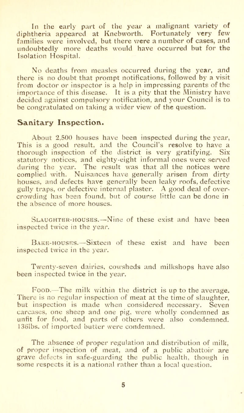 diphtheria appeared at Knebworth. Fortunately very few families were involved, but there were a number of cases, and undoubtedly more deaths would have occurred but for the Isolation Hospital. No deaths from measles occurred during the year, and there is no doubt that prompt notifications, followed by a visit from doctor or inspector is a help in impressing parents of the importance of this disease. It is a pity that the Ministry have decided against compulsory notification, and your Council is to be congratulated on taking a wider view of the question. Sanitary Inspection. About 2,500 houses have been inspected during the year, This is a good result, and the Council’s resolve to have a thorough inspection of the district is very gratifying. Six statutory notices, and eighty-eight informal ones were served during the year. The result was that all the notices were complied with. Nuisances have generally arisen from dirty houses, and defects have generally been leaky roofs, defective gully traps, or defective internal plaster. A good deal of over- crowding has been found, but of course little can be done in the absence of more houses. Slaughter-houses.—Nine of these exist and have been inspected twice in the year. Bake-houses.—Sixteen of these exist and have been inspected twice in the year. Twenty-seven dairies, cowsheds and milkshops have also been inspected twice in the year. Food.—The milk within the district is up to the average. There is no regular inspection of meat at the time of slaughter, but inspection is made when considered necessary. Seven carcases, one sheep and one pig, were wholly condemned as unfit for food, and parts of others were also condemned. 1 36lbs. of imported butter were condemned. The absence of proper regulation and distribution of milk, of proper inspection of meat, and of a public abattoir are grave defects in safe-guarding the public health, though in some respects it is a national rather than a local question. 5