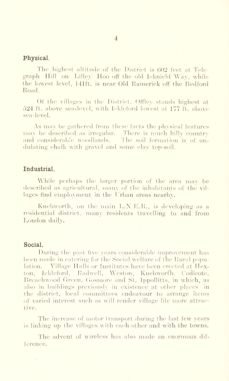 Physical. Iln- highest altitude of the District is G02 fed .-it Tele- graph Mill on Li I lev Hoo off the old Icknield Wav, while the lowest level, 141ft. is near Old Ramerick off the Ledford lload. Of the villages in the District, Off lev stands highest at 524 ft. above sea-level, with lekleford lowest at 177 ft. above sea-level. As may be gathered from these fads the physical features max he described as irregular. There is much hjllv country and considerable woodlands. I he soil formation is of un- dulating ehallv with gravel and some clay top-soil. Industrial. While perhaps the larger portion of the area mav be described as agricultural, mam of the inhabitants of the vil- lages find employment in the (Than areas nearby. Knebworth, on the main L. X.K.K., is developing as a residential district, mam residents travelling to and from London daily. Social. During the past five years considerable improvement has been made in catering for the Social welfare of the Rural popu- lation. Village Malls or Institutes have been erected at Ilex- ton, lekleford, Radwell, Weston, Knebworfh, Codieote, Breacliwood Breen, (losmore and St. Ippollitts, in which, as also in buildings previously in existence at other places in the district, local committees endeavour to arrange items of varied interest such as will render village life more attrac- tive. The increase of motor transport during the last few years is linking up the villages with each other and with the towns. The advent of wireless has also made an enormous dif- ference.