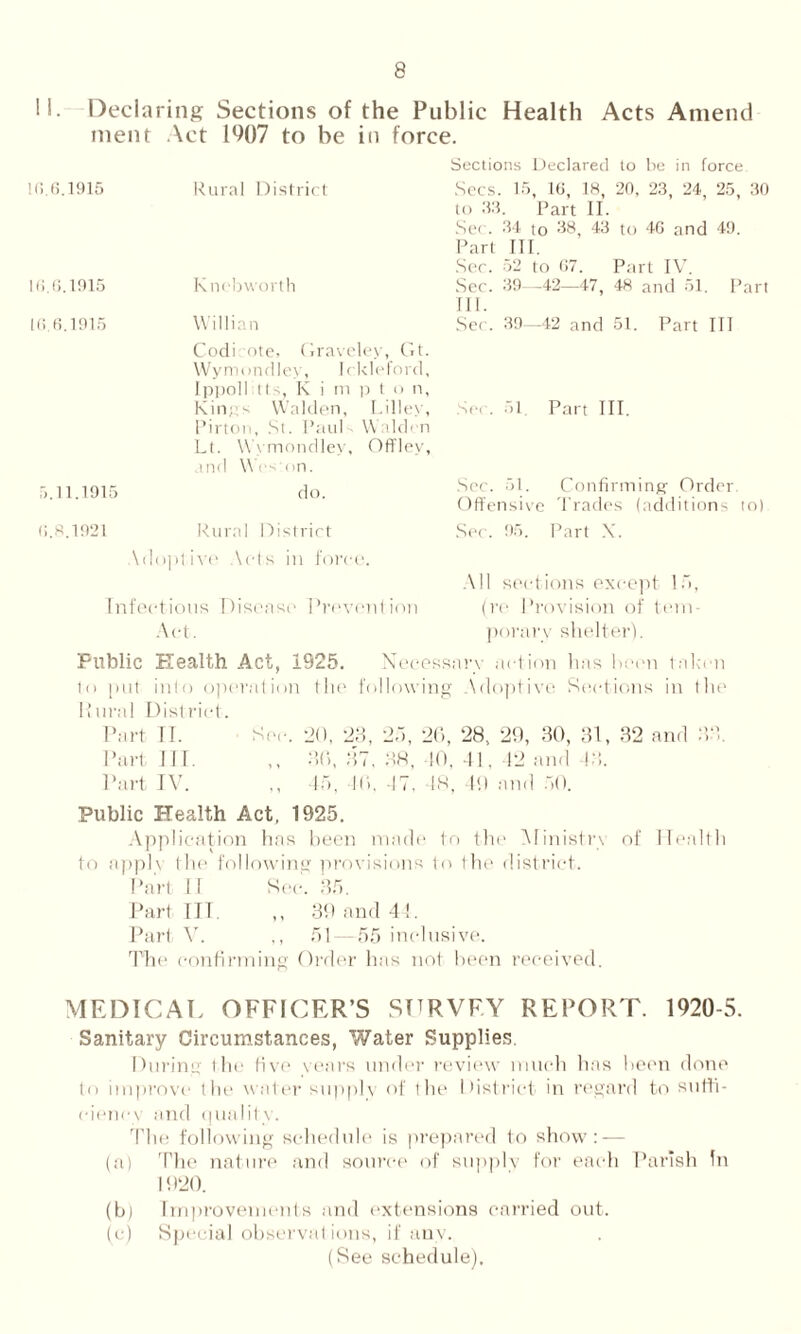 II. Declaring Sections of the Public Health Acts Amend ment Act 19Q7 to be in force. 10.6.1915 Rural District 10.6.1915 Kncbworth 16.6.1915 Willian Codi ote, Graveley, Gt. Wymondley, I c:kleford, Ippoll Its, K i m p t o n, Kings Walden, Lilley, Pirton, St. Paul Walden Lt. Wymondley, Offley, and Wt s on. 5.11.1915 do. 0.8.1921 Rural District Adoptive Acts in force. Infectious Disease Prevo Act. ion Sections Declared to be in force Sees. 15, 10, 18, 20, 23, 24, 25, 30 to 33. Part II. Sec. 34 to 38, 43 to 40 and 49. Part III. Sec. 52 to 07. Part IV. Sec. 39—42—47, 48 and 51. Part III. Sec. 39—42 and 51. Part III See. 51 Part III. See. 51. Confirming Order Offensive Trades (additions to) Sec. 95. Part X. All sections except lf>, (re Provision of tem- porary shelter). Public Health Act, 1925. N eeessarv action lias been talo n 1o [nil into operation flic following Adoptive Sections in the Rural District. Part II. Sec. 20, 23, 25, 26, 28, 29, 30, 31, 32 and 33. Part III. ,, 36, 37, 38, 10, 41. 42 and 13. Part IV. ,, 45, 16, -IT. 48, 49 and 50. Public Health Act, 1925. Application has been made to the Ministry of Health to apph the following provisions to the district. Part II See. 35. Part ITT. ,, 39 and 4 !. Pari V. ,, 51 — 55 inclusive. The confirming Order has not been received. MEDICAL OFFICER’S SURVEY REPORT. 1920-5. Sanitary Circumstances, Water Supplies. During the five years under review much has been done to improve the wutter supply of the District in regard to suffi- ciency and quality. The following schedule is prepared to show: — (a) The nature and source of supply for each Parish in 1920. (b) Improvements and extensions carried out. (c) Special observations, if any. (See schedule).