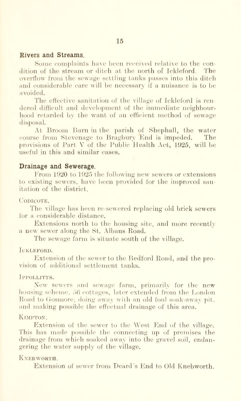 Rivers and Streams. Some complaints have been received relative to the con- dition of (he stream or ditch at the north of Ickleford. The overflow from the sewage settling tanks passes info this ditch and considerable care will be necessary if a nuisance is to be avoided. The effective sanitation of the village of Ickleford is ren- dered difficult and development of the immediate neighbour- hood retarded by the want of an efficient method of sewage disposal. At Broom Barn in the parish of Shephall, the water course from Stevenage to Bragbury End is impeded. The provisions of Part V of the Public Health Act, 1925, will be useful in this and similar cases. Drainage and Sewerage. From 1920 to 1925 the following new sewers or extensions to existing sewers, have been provided for the improved san- itation of the district. Codicote. The village has been re-sewered replacing old brick sewers for a considerable distance. Extensions north to the housing site, and more recently a new sewer along the St. Albans Road. The sewage farm is situate south of the village. Ickleford. Extension of the sewer to the Bedford Road, and the pro- vision of additional settlement tanks. Ippollitts. New sewers and sewage farm, primarily for the new bousing scheme. 56 cottages, later extended from the London Road to Lfosmore, doing away with an old foul soak-away pit, and making possible the effectual drainage of this area. Kimpton. Extension of the sewer to the West End of the village. This has made possible the connecting up of premises the drainage from which soaked away into the gravel soil, endan- gering the water supply of the village. Knee worth. Extension of sewer from Beard’s End to Old Knebworth.