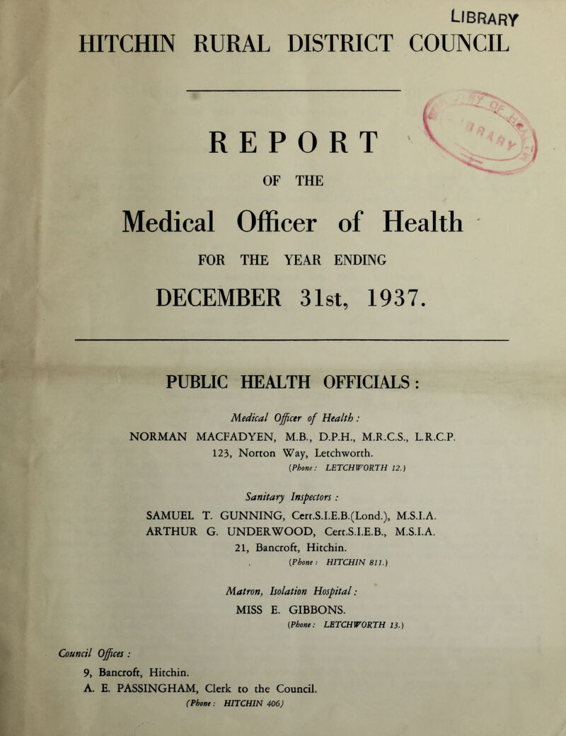 Library HITCHIN RURAL DISTRICT COUNCIL REPORT OF THE Medical Officer of Health FOR THE YEAR ENDING DECEMBER 31st, 1937. PUBLIC HEALTH OFFICIALS: Medical Officer of Health : NORMAN MACFADYEN, M.B., D.P.H., M.R.C.S., L.R.C.P. 123, Norton Way, Letchworth. (iPhone: LETCHWORTH 12.) Sanitary Inspectors: SAMUEL T. GUNNING, Cerr.S.I.E.B.(Lond.), M.S.I.A. ARTHUR G. UNDERWOOD, Cert.S.I.E.B., M.S.I.A. 21, Bancroft, Hitchin. [Phone • HITCHIN 811.) Matron, Isolation Hospital: MISS E. GIBBONS. (Phone: LETCHWORTH 13.) Council Offices : 9, Bancroft, Hitchin. A. E. PASSINGHAM, Clerk to the Council. (Phone : HITCHIN 406)