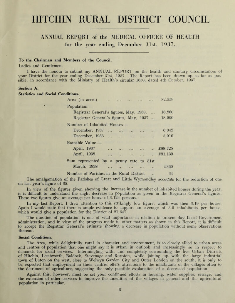 HITCHIN RURAL DISTRICT COUNCIL ANNUAL REPORT of the MEDICAL OFFICER OF HEALTH for the year ending December 31st, 1937. To the Chairman and Members of the Council. Ladies and Gentlemen, I have the honour to submit my ANNUAL REPORT on the health and sanitary circumstances ol your District for the year ending December 31st, 1937. The Report has been drawn up as far as pos- sible, in accordance with the Ministry of Health’s circular 1650, dated 4th October, 1937. Section A. Statistics and Social Conditions. Area (in acres) 82,559 Population — Registrar General’s figures, May, 1938, ... 18,860 Registrar General’s figures, May, 1937 ... 18,900 Number of Inhabited Houses — December, 1937 6,042 December, 1936 5,916 Rateable Value — April, 1937 £88,725 April, 1938 £91,139 Sum represented by a penny rate to 31st March, 1938 £360 Number of Parishes in the Rural District ... 34 The amalgamation of the Parishes of Great and Little Wymondley accounts for the reduction of one on last year’s figure of 35. In view of the figures given showing the increase in the number of inhabited houses during the year, it is difficult to understand the slight decrease in population as given in the Registrar General’s figures. These two figures give an average per house of 3.123 persons. In my last Report, I drew attention to this strikingly low figure, which was then 3.19 per house. Again I would state that there is ample evidence to support an average of 3.5 inhabitants per house, which would give a population for the District of 21,647. The question of population is one of vital importance in relation to present day Local Government administration, and in view of the progress made in other matters as shown in this Report, it is difficult to accept the Registrar General’s estimate showing a decrease in population without some observations thereon. Social Conditions. The Area, while delightfully rural in character and environment, is so closely allied to urban areas and centres of population that one might say it is urban in outlook and increasingly so in respect to demands for social services. Intermingling with, and completely surrounding the five Urban Districts of Hitchin, Letchworth, Baldock, Stevenage and Royston, while joining up with the large industrial town of Luton on the west, close to Welwyn Garden City and Outer London on the south, it is only to be expected that employment in these centres offers attractions to the inhabitants of the villages often to the detriment of agriculture, suggesting the only possible explanation of a decreased population. Against this, however, must be set your continued efforts in housing, water supplies, sewage, and the extension of other services to improve the amenities of the villages in general and the agricultural population in particular.