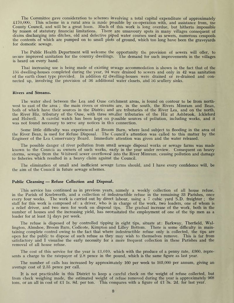 The Committee gave consideration to schemes involving a total capital expenditure of approximately £170,000. This scheme in a rural area is made possible by co-operation with, and assistance from, tne County Council, and will be a great boon. Much of this work is long overdue, but hitherto impossible by reason of statutory financial limitations. There are unsavoury spots in many villages consequent of drains discharging into ditches, old and defective piped water courses used as sewers, numerous cesspools the contents of which are pumped on to small plots of ground, which too long have been the graveyards for domestic sewage. The Public Health Department will welcome the opportunity the provision of sewers will offer, to secure improved sanitation for the country dwellings. the demand for such improvements in the villages is heard on every hand. That increasing use is being made of existing sewage accommodation is shown in the fact that of the 186 dwelling-houses completed during the year, 94 were drained to sewers and only in 42 was sanitation of the earth closet type provided. In addition 42 dwelling-houses were drained or re-drained and con- nected up, involving the provision of 86 additional water closets, and 86 scullery sinks. Rivers and Streams. The water shed between the Lea and Ouse catchment areas, is found on contour to be from north- west to east of the area ; the main rivers or streams are, in the south, the Rivers Mimram and Bean, both of which have their sources in the District and are tributaries of the River Lea, and on the north, the River Hiz, tributary of the Ouse, with three smaller tributaries of the Hiz at Ashbrook, lckleford and Holwell. A careful watch has been kept on possible sources of pollution, including works, and it was not found necessary to serve any notices in this connection. Some little difficulty was experienced at Broom Barn, where land subject to flooding in the area of the River Bean, is used for Refuse Disposal. The Council’s attention was called to this matter by the Engineer of the Lea Conservancy Board. Immediate attention was given and the water released. The possible danger of river pollution from small sewage disposal works or sewage farms was made known to the Council as owners of such works, early in the year under review. Consequent on heavy storms, sewage from the VVhitwell sewer overflowed into the River Mimram, causing pollution and damage to fisheries which resulted in a heavy claim against the Council. The elimination of small and inefficient sewage farms should, and I have every confidence will, be the aim of the Council in future sewage schemes. Public Cleansing — Refuse Collection and Disposal. This service has continued as in previous years, namely a weekly collection of all house refuse, in the Parish of Knebworth, and a collection of indestructible refuse in the remaining 33 Parishes, once every four weeks. The work is carried out by direct labour, using a 7 cubic yard S.D. freighter ; the staff for this work is composed of: a driver, who is in charge of the work, two loaders, one of whom is a relief driver, and two men for work on disposal tips. The gradual increase of the work, both in the number of houses and the increasing yield, has necessitated the employment of one of the tip men as a loader for at least 1J days per week. The refuse is disposed of by controlled tipping in eight tips, situate at: Barkway, Therfield, Wal- lington, Almshoe, Broom Barn, Codicote, Kimpton and Lilley Bottom. There is some difficulty in main- taining complete control owing to the fact that where indestructible refuse only is collected, the tips are open for the public to dispose of such refuse as they may wish to themselves remove. This is far from satisfactory and I visualise the early necessity for a more frequent collection in these Parishes and the removal of all house refuse. The cost of this service for the year is £1,010, which with the produce of a penny rate, £360, repre- sents a charge to the ratepayer of 2.8 pence in the pound, which is the same figure as last year. The number of calls has increased by approximately 160 per week to 103,000 per annum, giving an average cost of 2.35 pence per call. It is not practicable in this District to keep a careful check on the weight of refuse collected, but from check weighing made, the estimated weight of refuse removed during the year is approximately 968 tons, or an all in cost of £1 Is. 8d. per ton. This compares with a figure of £1 3s. 2d. for last year.