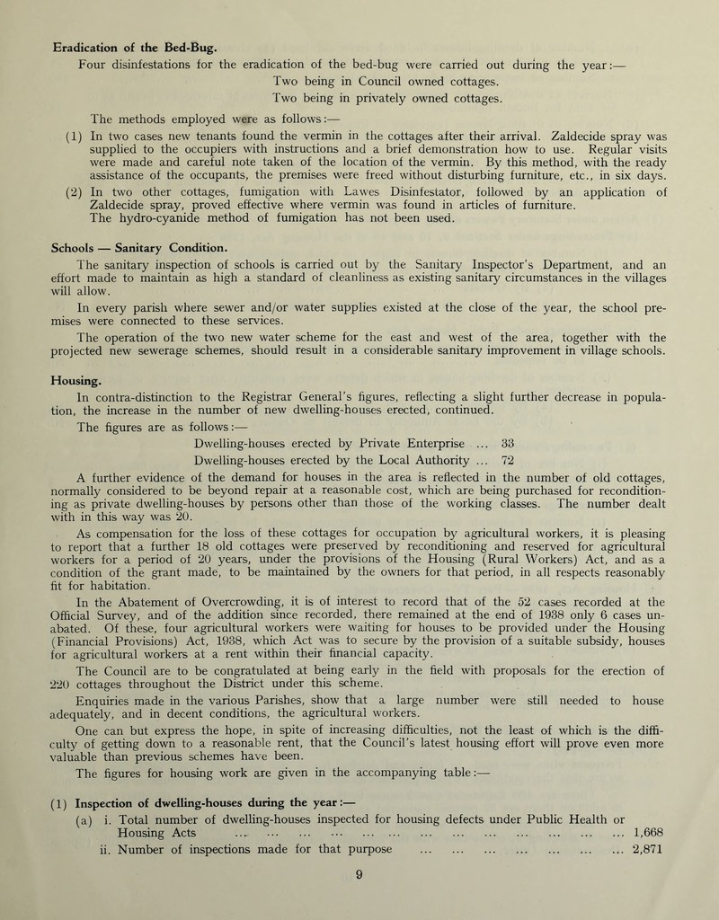 Eradication of the Bed-Bug. Four disinfestations for the eradication of the bed-bug were carried out during the year:— Two being in Council owned cottages. Two being in privately owned cottages. The methods employed were as follows:— (1) In two cases new tenants found the vermin in the cottages after their arrival. Zaldecide spray was supplied to the occupiers with instructions and a brief demonstration how to use. Regular visits were made and careful note taken of the location of the vermin. By this method, with the ready assistance of the occupants, the premises were freed without disturbing furniture, etc., in six days. (2) In two other cottages, fumigation with Lawes Disinfestator, followed by an application of Zaldecide spray, proved effective where vermin was found in articles of furniture. The hydro-cyanide method of fumigation has not been used. Schools — Sanitary Condition. The sanitary inspection of schools is carried out by the Sanitary Inspector’s Department, and an effort made to maintain as high a standard of cleanliness as existing sanitary circumstances in the villages will allow. In every parish where sewer and/or water supplies existed at the close of the year, the school pre- mises were connected to these services. The operation of the two new water scheme for the east and west of the area, together with the projected new sewerage schemes, should result in a considerable sanitary improvement in village schools. Housing. In contra-distinction to the Registrar General’s figures, reflecting a slight further decrease in popula- tion, the increase in the number of new dwelling-houses erected, continued. The figures are as follows:— Dwelling-houses erected by Private Enterprise ... 33 Dwelling-houses erected by the Local Authority ... 72 A further evidence of the demand for houses in the area is reflected in the number of old cottages, normally considered to be beyond repair at a reasonable cost, which are being purchased for recondition- ing as private dwelling-houses by persons other than those of the working classes. The number dealt with in this way was 20. As compensation for the loss of these cottages for occupation by agricultural workers, it is pleasing to report that a further 18 old cottages were preserved by reconditioning and reserved for agricultural workers for a period of 20 years, under the provisions of the Housing (Rural Workers) Act, and as a condition of the grant made, to be maintained by the owners for that period, in all respects reasonably fit for habitation. In the Abatement of Overcrowding, it is of interest to record that of the 52 cases recorded at the Official Survey, and of the addition since recorded, there remained at the end of 1938 only 6 cases un- abated. Of these, four agricultural workers were waiting for houses to be provided under the Housing (Financial Provisions) Act, 1938, which Act was to secure by the provision of a suitable subsidy, houses for agricultural workers at a rent within their financial capacity. The Council are to be congratulated at being early in the field with proposals for the erection of 220 cottages throughout the District under this scheme. Enquiries made in the various Parishes, show that a large number were still needed to house adequately, and in decent conditions, the agricultural workers. One can but express the hope, in spite of increasing difficulties, not the least of which is the diffi- culty of getting down to a reasonable rent, that the Council’s latest housing effort will prove even more valuable than previous schemes have been. The figures for housing work are given in the accompanying table:— (1) Inspection of dwelling-houses during the year :— (a) i. Total number of dwelling-houses inspected for housing defects under Public Health or Housing Acts 1,668 ii. Number of inspections made for that purpose 2,871