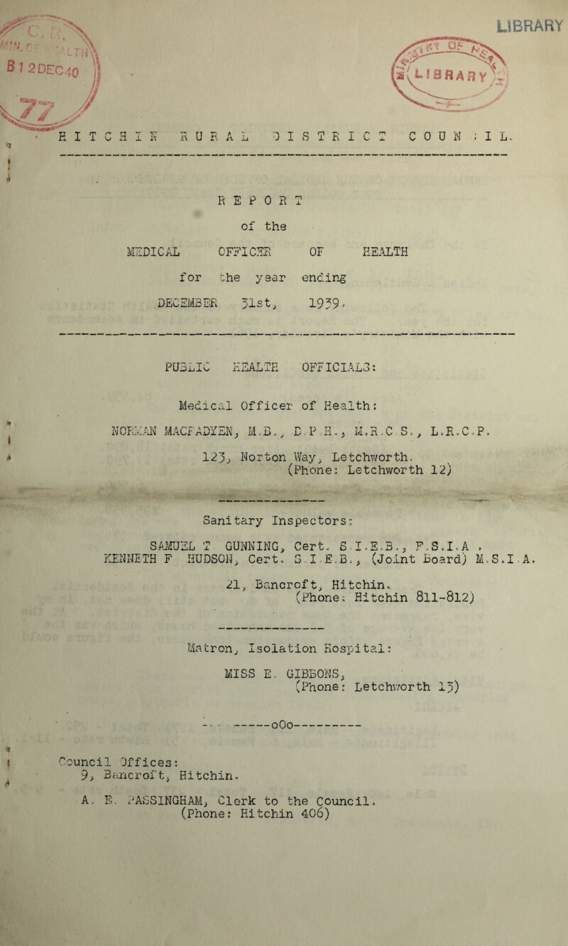 LIBRARY REPORT of the MZDIC/lL officer of hs.\lth for the year ending DECEMBER 31st, 1939. PUBLIC T--Tri A r .titt rxxjALirl OFFICIAi <9 I Medical Officer of Health{ NORMAN MACFADYEN, M,R.C S,, L.E.C^P, 123^ Norton Way, Letchv/orth. (Phone: Letchworth 12) KT' ■ ■ Sanitary Inspectors: S.AJ/IUEL T GUNNING, Certx S..I,Eo3x, F.S,IcA . KENNETH F HUDSON, Cert. SI.E.B., (Joint Board) M.S.I.A. 21, Bancroft, Hitchin, (Phone: Hitchin 8ll->8l2) Matron, Isolation Hospital: MISS E. GIBBONS, (Phone; Le t c hv/or th 15) t Council Offices: ^ ■ 9> Bancroft, Hitchin. A, E. PASSINGHAM, Clerk to the Council, (Phone: Hitchin 406)
